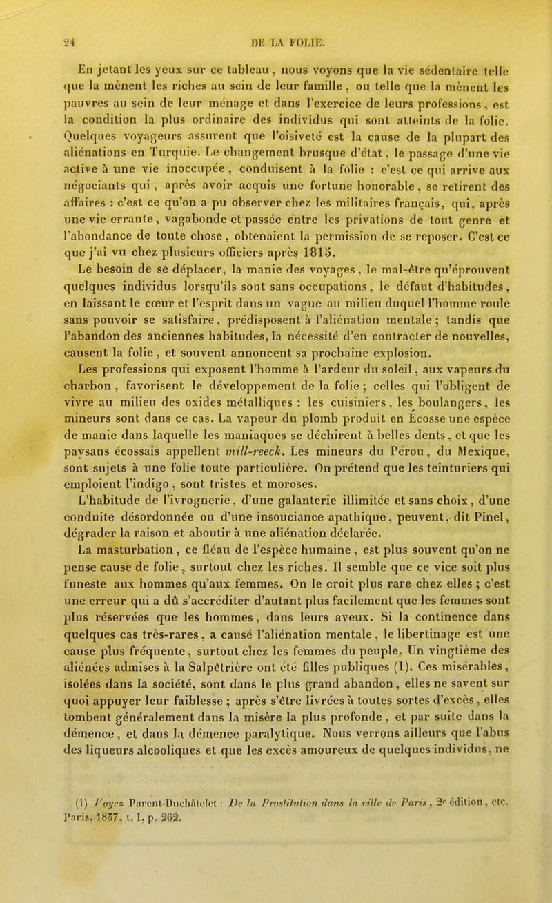 En jetant les yeux sur ce tableau, nous voyons que la vie sédentaire telle que la mènent les riches au sein de leur famille, ou telle que la mènent les pauvres au sein de leur ménage et dans l'exercice de leurs professions, est la condition la plus ordinaire des individus qui sont atteints de la folie. Quelques voyageurs assurent que l'oisiveté est la cause de la plupart des aliénations en Turquie. Le changement brusque d'état, le passage d'une vie active î» une vie inoccupée , conduisent à la folie : c'est ce qui arrive aux négociants qui, après avoir acquis une fortune honorable, se retirent des affaires : c'est ce qu'on a pu observer chez les militaires français, qui, après une vie errante, vagabonde et passée entre les privations de tout genre et l'abondance de toute chose, obtenaient la permission de se reposer. C'est ce que j'ai vu chez plusieurs officiers après 181S. Le besoin de se déplacer, la manie des voyages, le mal-être qu'éprouvent quelques individus lorsqu'ils sont sans occupations, le défaut d'habitudes, en laissant le cœur et l'esprit dans un vague au milieu duquel l'homme roule sans pouvoir se satisfaire, prédisposent à l'aliénation mentale; tandis que l'abandon des anciennes habitudes, la nécessité d'en contracter de nouvelles, causent la folie , et souvent annoncent sa prochaine explosion. Les professions qui exposent l'homme à l'ardeur du soleil, aux vapeurs du charbon , favorisent le développement de la folie ; celles qui l'obligent de vivre au milieu des oxides métalliques : les cuisiniers, les boulangers, les mineurs sont dans ce cas. La vapeur du plomb produit en Ecosse une espèce de manie dans laquelle les maniaques se déchirent à belles dents, et que les paysans écossais appellent mill-reeck. Les mineurs du Pérou, du Mexique, sont sujets à une folie toute particulière. On prétend que les teinturiers qui emploient l'indigo, sont tristes et moroses. L'habitude de l'ivrognerie, d'une galanterie illimitée et sans choix, d'une conduite désordonnée ou d'une insouciance apathique, peuvent, dit Pinel, dégrader la raison et aboutir à une aliénation déclarée. La masturbation, ce fléau de l'espèce humaine, est plus souvent qu'on ne pense cause de folie, surtout chez les riches. Il semble que ce vice soit plus funeste aux hommes qu'aux femmes. On le croit plus rare chez elles ; c'est une erreur qui a dû s'accréditer d'autant plus facilement que les femmes sont plus réservées que les hommes, dans leurs aveux. Si la continence dans quelques cas très-rares, a causé l'aliénation mentale, le libertinage est une cause plus fréquente, surtout chez les femmes du peuple. Un vingtième des aliénées admises à la Salpètrière ont été filles publiques (1). Ces misérables, isolées dans la société, sont dans le plus grand abandon , elles ne savent sur quoi appuyer leur faiblesse ; après s'être livrées à toutes sortes d'excès, elles tombent généralement dans la misère la plus profonde , et par suite dans la démence, et dans la démence paralytique. Nous verrons ailleurs que l'abus des liqueurs alcooliques et que les excès amoureux de quelques individus, ne (1) royez Parenl-Duchâlelet : De la Pivslituh'ou dans la vfllc de Paris, édition, otc. Paris, 1837, 1.1, p. 262.