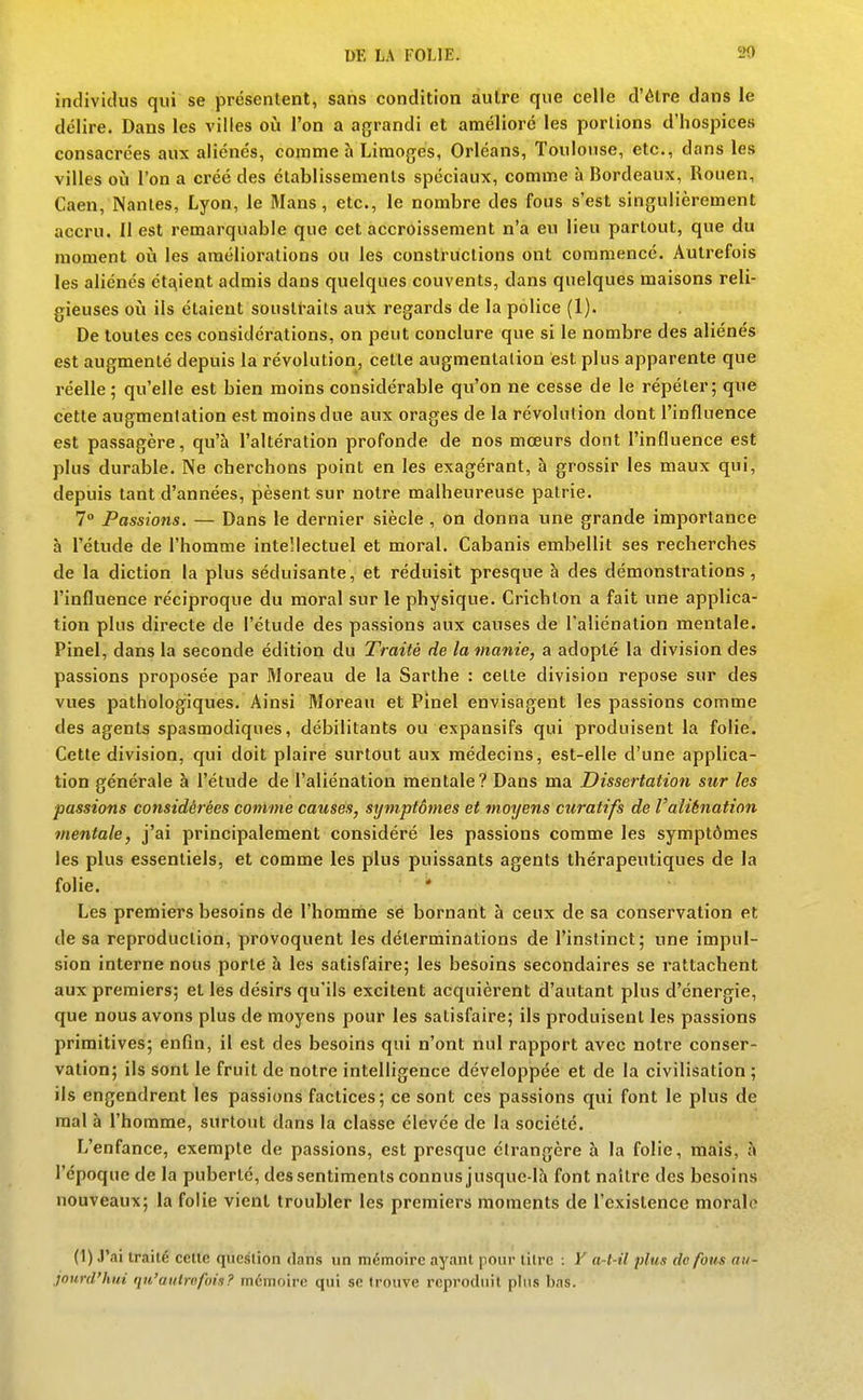 individus qui se présentent, sans condition autre que celle d'être dans le délire. Dans les villes où l'on a agrandi et amélioré les portions d'hospices consacrées aux aliénés, comme h Limogés, Orléans, Toulouse, etc., dans les villes où l'on a créé des établissements spéciaux, comme à Bordeaux, Rouen, Caen, Nantes, Lyon, le Mans, etc., le nombre des fous s'est singulièrement accru. Il est remarquable que cet accroissement n'a eu lieu partout, que du moment oii les améliorations ou les constructions ont commencé. Autrefois les aliénés ét£\ient admis dans quelques couvents, dans quelques maisons reli- gieuses où ils étaient soustraits aux regards de la police (1). De toutes ces considérations, on peut conclure que si le nombre des aliénés est augmenté depuis la révolution, cette augmentation est plus apparente que réelle; qu'elle est bien moins considérable qu'on ne cesse de le répéter; que cette augmentation est moins due aux orages de la révolution dont l'influence est passagère, qu'à l'altération profonde de nos mœurs dont l'influence est plus durable. Ne cherchons point en les exagérant, à grossir les maux qui, depuis tant d'années, pèsent sur notre malheureuse patrie. 7° Passions. — Dans le dernier siècle , on donna une grande importance à l'étude de l'homme intellectuel et moral. Cabanis embellit ses recherches de la diction la plus séduisante, et réduisit presque à des démonstrations, l'influence réciproque du moral sur le physique. Crichlon a fait une applica- tion plus directe de l'étude des passions aux causes de l'aliénation mentale. Pinel, dans la seconde édition du Traité de la manie, a adopté la division des passions proposée par Moreau de la Sarthe : cette division repose sur des vues pathologiques. Ainsi Moreau et Pinel envisagent les passions comme des agents spasmodiques, débilitants ou expansifs qui produisent la folie. Cette division, qui doit plaire surtout aux médecins, est-elle d'une applica- tion générale à l'étude de l'aliénation mentale? Dans ma Dissertation sur les passions considérées comme causés, symptômes et moyens curatifs de l'aliénation mentale, j'ai principalement considéré les passions comme les symptômes les plus essentiels, et comme les plus puissants agents thérapeutiques de la folie. • Les premiers besoins de l'homnie së bornant à ceux de sa conservation et de sa reproduction, provoquent les déterminations de l'instinct; une impul- sion interne nous porte à les satisfaire; les besoins secondaires se rattachent aux premiers; et les désirs qu'ils excitent acquièrent d'autant plus d'énergie, que nous avons plus de moyens pour les satisfaire; ils produisent les passions primitives; enfin, il est des besoins qui n'ont nul rapport avec notre conser- vation; ils sont le fruit de notre intelligence développée et de la civilisation ; ils engendrent les passions factices; ce sont ces passions qui font le plus de mal à l'homme, surtout dans la classe élevée de la société. L'enfance, exempte de passions, est presque étrangère à la folie, mais, à l'époque de la puberté, des sentiments connus jusque-là font naître des besoins nouveaux; la folie vient troubler les premiers moments de l'existence morale (1) J'ai traité cette question dans un mémoire ayant pour titre : V a-t-il plus de fous au- jourd'hui qu'autrefois? mémoire qui se trouve reproduit pttis bas.