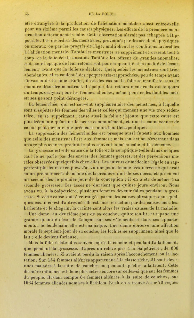 être étrangère à la production de l'aliénalion mentale : aussi entre-t-elle pour un sixième parmi les causes physiques. Les efforts de la première men- struation déterminent la folie. Celte observation n'avait pas échappée à Hip- pocrate. Les désordres des menstrues, provoqués par des accidents physiques ou moraux ou par les progrès de l'âge, multiplient les conditions favorables à l'aliénation mentale. Tantôt les menstrues se suppriment et cessent tout à coup, et la folie éclate aussitôt. Tantôt elles offrent de grandes anomalies, soit pour l'époque de leur retour, soit pour la quantité et la qualité de l'écou- lement, avant que la folie se déclare. Quelquefois les menstrues sont très- abondantes, elles coulent à des époques Irès-rapprochées, peu de temps avant l'invasion de la folie. EnCn, il est des cas où la folie se manifeste sans le moindre désordre menstruel. L'époque des retours menstruels est toujours un temps orageux pour les femmes aliénées, même pour celles dont les men- strues ne sont point dérangées. La leucorrhée, qui est souvent supplémentaire des menstrues, à laquelle sont si sujettes les femmes des villes et celles qui mènent une vie trop séden- taire, en se supprimant, cause aussi la folie : j'ajoute que cette cause est plus fréquente qu'on ne le pense communément, et que la connaissance de ce fait peut devenir une précieuse indication thérapeutique. La suppression des hémorrhoïdes est presque aussi funeste aux hommes que celle des menstrues l'est aux femmes ; mais son action s'exerçant dans un âge plus avancé, produit le plus souvent la mélancolie et la démence. La grossesse est-eiie cause de la folie et la coinplique-t-elle dans quelques cas? Je ne parle pas des envies des femmes grosses, et des perversions mo- rales observées quelquefois chez elles. Les auteurs de médecine légale en rap- portent plusieurs exemples. J'ai vu une jeune femme très-nerveuse qui avait eu un premier accès de manie dès la première nuit de ses noces, et qui en eut un second dès le premier jour de la conception : il en a été de déme à sa seconde grossesse. Ces accès ne duraient que quinze jours environ. Nous avons vu, à la Salpétrière, plusieurs femmes devenir folles pendant la gros- sesse. Si cette cause doit être rangée parmi les causes physiques dans quel- ques cas, il en est d'autres où elle est mise en action par des causes morales. La honte et le chagrin, la crainte sont alors les vraies causes de la maladie. Une dame, au deuxième jour de sa couche, quitte son lit, et répand une grande quantité d'eau de Cologne sur ses vêtements et dans ses apparte- ments : le lendemain elle est maniaque. Une dame éprouve une affection morale le septième jour de sa couche, les lochies se suppriment, ainsi que le lait : elle devient furieuse. Mais la folie éclate plus souvent après la couche et pendant l'allaitement, que pendant la grossesse. D'après un relevé pris à la Salpétrière, de 600 femmes aliénées, 82 avaient perdu la raison après l'accouchement ou la lac- tation. Sur 1-44 femmes aliénées appartenant à la classe riche, !21 sont deve- nues malades à la suite de couches ou pendant qu'elles allaitaient. Cette dernière influence est donc plus active encore sur celles-ci que sur les femmes du peuple. Haslam compte 84 femmes aliénées à la suite de couches, sur 1664 femmes aliénées admises à Bethlem. Rush en a trouvé S sur 70 reçues