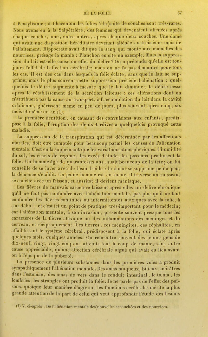 à Pensylvanie; à Charenton les folies à la|suite découches sont très-rares. Nous avons eu h la Salpètrière, des femmes qui devenaient aliénées après chaque couche, une, entre autres, après chaque deux couches. Une dame qui avait une disposition héréditaire devenait aliénée au troisième mois de l'aliaitement. Hippocrate avait dit que le sang qui monte aux mamelles des nourrices, présage la manie : Planchon en cite un exemple. Mais la suppres- sion du lait est-elle cause ou eflFet du délire? On a prétendu qu'elle est tou- jours l'effet de Taffection cérébrale; mais on ne l'a pas démontré pour tous les cas. Il est des cas dans lesquels la folie éclate, sans que le lait se sup- prime; mais le plus souvent cette suppression précède l'aliénation : quel- quefois le délire augmente à mesure que le lait diminue ; le délire cesse après le rétablissement de la sécrétion laiteuse : ces aliénations dont on n'attribuera pas la cause au transport, à l'accumulation du lait dans la cavité crânienne, guérissent même en peu de jours, plus souvent après cinq, six mois et même un an (1). La première dentition, en causant des convulsions aux enfants, prédis- pose h la folie, l'éruption des dents tardives a quelquefois provoqué cette maladie. La suppression de la transpiration qui est déterminée par les affections morales, doit être comptée pour beaucoup parmi les causes de l'aliénation mentale. C'est en la supprimant que les variations atmosphériques, l'humidité du sol, les écarts de régime, les excès d'étude, les passions produisent la folie. Un homme âgé de quarante-six ans, suait beaucoup de la tête ; on lui conseille de se laver avec de l'eau froide : la sueur se supprime peu à peu, la démence s'éta*blit. Un jeune homme est en sueur, il traverse un ruisseau, se couche avec un frisson, et aussitôt il devient maniaque. Les fièvres de mauvais caractère laissent après elles un délire chronique qu'il ne faut pas confondre avec l'aliénation mentale, pas plus qu'il ne faut confondre les fièvres continues ou intermittentes ataxiques avec la folie, h son début, et c'est ici un point de pratique très-important pour le médecin; car l'aliénation mentale, à son invasion , présente souvent presque tous les caractères de la fièvre ataxique ou des inflammations des méninges et du cerveau, et réciproquement. Ces fièvres , ces méningites, ces céphalites, en affaiblissant le système cérébral, prédisposent à la folie, qui éclate après quelques mois, quelques années. On rencontre souvent des jeunes gens de dix-neuf, vingt, vingt-cinq ans atteints tout à coup de manie, sans autre cause appréciable, qu'une affection cérébrale aiguë qui avait eu lieu avant ou à l'époque de la puberté. La présence de plusieurs substances dans les premières voies a produit sympathiquement l'aliénation mentale. Des amas muqueux, bilieux, noirâtres dans l'estomac, des amas de vers dans le conduit intestinal, le tœnia, les lombrics, les strongles ont produit la folie. Je ne parle pas de l'eilcl des poi- sons, quoique leur manière d'agir sur les fonctions cérébrales mérite la plus grande attention de la part de celui qui veut approfondir l'étude des lésions (1) V. ci-après : De raliénation mentale des'nouvelles accouchées et des nourrices.