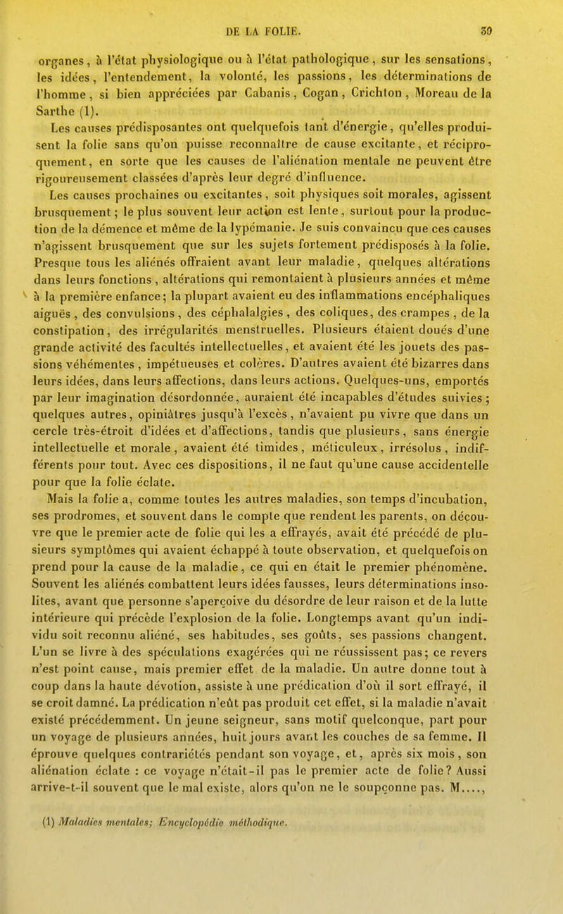 organes, h l'état physiologique ou h l'état pathologique, sur les sensations, les idées, l'entendement, la volonté, les passions, les déterminations de l'homme , si hien appréciées par Cabanis , Cogan , Crichlon , Moreau de la Sarthe (1). Les causes prédisposantes ont quelquefois tant d'énergie, qu'elles produi- sent la folie sans qu'on puisse reconnaître de cause excitante, et récipro- quement, en sorte que les causes de l'aliénation mentale ne peuvent être rigoureusement classées d'après leur degré d'influence. Les causes prochaines ou excitantes, soit physiques soit morales, agissent brusquement ; le plus souvent leur action est lente, surtout pour la produc- tion de la démence et même de la lypémanie. Je suis convaincu que ces causes n'agissent brusquement que sur les sujets fortement prédisposés à la folie. Presque tous les aliénés offraient avant leur maladie, quelques altérations dans leurs fonctions , altérations qui remontaient à plusieurs années et même à la première enfance; la plupart avaient eu des inflammations encéphaliques aiguës , des convulsions , des céphalalgies , des coliques, des crampes , de la constipation, des irrégularités menstruelles. Plusieurs étaient doués d'une grande activité des facultés intellectuelles, et avaient été les jouets des pas- sions véhémentes , impétueuses et colères. D'autres avaient été bizarres dans leurs idées, dans leurs affections, dans leurs actions. Quelques-uns, emportés par leur imagination désordonnée, auraient été incapables d'études suivies; quelques autres, opiniâtres jusqu'à l'excès, n'avaient pu vivre que dans un cercle très-étroit d'idées et d'affections, tandis que plusieurs, sans énergie intellectuelle et morale , avaient été timides, méticuleux, irrésolus, indif- férents pour tout. Avec ces dispositions, il ne faut qu'une cause accidentelle pour que la folie éclate. Mais la folie a, comme toutes les autres maladies, son temps d'incubation, ses prodromes, et souvent dans le compte que rendent les parents, on décou- vre que le premier acte de folie qui les a effrayés, avait été précédé de plu- sieurs symptômes qui avaient échappé à toute observation, et quelquefois on prend pour la cause de la maladie, ce qui en était le premier phénomène. Souvent les aliénés combattent leurs idées fausses, leurs déterminations inso- lites, avant que personne s'aperçoive du désordre de leur raison et de la lutte intérieure qui précède l'explosion de la folie. Longtemps avant qu'un indi- vidu soit reconnu aliéné, ses habitudes, ses goûts, ses passions changent. L'un se livre à des spéculations exagérées qui ne réussissent pas; ce revers n'est point cause, mais premier efTet de la maladie. Un autre donne tout à coup dans la haute dévotion, assiste à une prédication d'où il sort effrayé, il se croit damné. La prédication n'eût pas produit cet effet, si la maladie n'avait existé précédemment. Un jeune seigneur, sans motif quelconque, part pour un voyage de plusieurs années, huit jours avant les couches de sa femme. Il éprouve quelques contrariétés pendant son voyage, et, après six mois, son aliénation éclate : ce voyage n'était-il pas le premier acte de folie? Aussi arrive-t-il souvent que le mal existe, alors qu'on ne le soupçonne pas. M....,