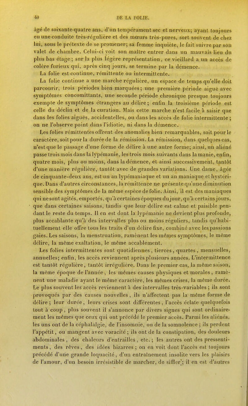 iigé de soixante-quatre ans, d'un tempérament sec et nerveux; ayant toujours eu une conduite très-régulière et des mœurs très-pures, sort souvent de chez lui, sous le prétexte de se promener; sa femme inquiète, le fait suivre par son valet de chambre. Celui-ci voit son maître entrer dans un mauvais lieu du plus bas étage; sur la plus légère représentation, ce vieillard a un accès de colère furieux qui, après cinq jours, se termine par la démence. La folie est continue, rémittente ou intermittente. La folie continue a une marche régulière, un espace de temps qu'elle doit parcourir, trois périodes bien marquées; une première période aiguë avec symptômes concomittants, une seconde période chronique presque toujours exemple de symptômes étrangers au délire; enfin la troisième période est celle du déclin et de la curation. Mais celte marche n'est facile à saisir que dans les folies aiguës, accidentelles, ou dans les accès de folie intermittente ; on ne l'observe point dans l'idiotie, ni dans la démence. Les folies rémittentes ofl'rent des anomalies bien remarquables, soit pour le caractère, soit pour la durée de la rémission. La rémission, dans quelques cas, n'est que le passage d'une forme de délire à une autre forme; ainsi, un aliéné passe trois mois dans la lypémanie, les trois mois suivants dans la manie, enfin, quatre mois, plus ou moins, dans la démence, et ainsi successivement, tantôt d'une manière régulière, tantôt avec de grandes variations. Une dame, âgée de cinquante-deux ans, est un an lypémaniaque et un an maniaque et hystéri- que. Dans d'autres circonstances, la rémittence ne présente qu'une diminution sensible des symptômes de la même espèce de folie. Ainsi, il est des maniaques qui nesont agités, emportés, qu'à certaines époques du jour, qu'à certains jours, que dans certaines saisons, tandis que leur délire est calme et paisible pen- dant le reste du temps. Il en est dont la lypémanie ne devient plus profonde, plus accablante qu'à des intervalles plus ou moins réguliers, tandis qu'habi- tuellement elle offre tous les traits d'un délire fixe, combiné avec les passions gaies. Les saisons, la menstruation, ramènent les mêmes symptômes, le même délire, la même exaltation, le même accablement. Les folies intermittentes sont quotidiennes, tierces, quartes , mensuelles, annuelles; enfin, les accès reviennent après plusieurs années. L'intermittence est tantôt régulière, tantôt irrégulière. Dans le premier cas, la même saison, la même époque de l'année , les mêmes causes physiques et morales , ramè- nent une maladie ayant le même caractère, les mêmes crises, la même durée. Le plus souvent les accès reviennent à des intervalles très-variables ; ils sont provoqués par des causes nouvelles, ils n'affectent pas la même forme de délire; leur durée, leurs crises sont différentes, l'accès éclate quelquefois tout à coup, plus souvent il s'annonce par divers signes qui sont ordinaire- ment les mêmes que ceux qui ont précédé le premier accès. Parmi les aliénés, les uns ont de la céphalalgie, de l'insomnie, ou de la somnolence ; ils perdent l'appétit, ou mangent avec voracité ; ils ont de la constipation, des douleurs abdominales , des chaleurs d'entrailles , etc. ; les autres ont des pressenti- ments, des rêves, des idées bizarres; on en voit dont l'accès est toujours précédé d'une grande loquacité, d'un entraînement insolite vers les plaisirs de l'amour, d'un besoin irrésistible de marclier, de siffler]; il en est d'autres