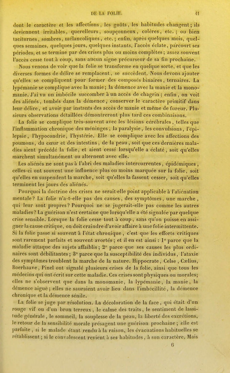 dont le caractère et les affections, les goûts, les habitudes changent ; ils deviennent irritables, querelleurs, soupçonneux, colères, etc.; ou bien taciturnes, sombres, mélancoliques, etc.; enfin, après quelques mois, quel- ques semaines, quelques jours, quelques instants, l'accès éclate, parcourt ses périodes, et se termine par des crises plus ou moins complètes ; assez souvent l'accès cesse tout à coup, sans aucun signe précurseur de sa fin prochaine. Nous venons de voir que la folie se transforme en quelque sorte, et que les diverses formes de délire se remplacent, se succèdent. Nous devons ajouter qu'elles se compliquent pour former des composés binaires, ternaires. La lypémanie se complique avec la manie; la démence avec la manie et la raono- manie. J'ai vu un imbécile succomber à un accès de chagrin ; enfin , on voit des aliénés , tombés dans la démence, conserver le caractère primitif dans leur délire, et avoir par instants des accès de manie et même de fureur. Plu- sieurs observations détaillées démontreront plus tard ces combinaisons. La folie se complique très-souvent avec les lésions cérébrales, telles que l'inflammation chronique des méninges , la paralysie,• les convulsions, l'épi- lepsie, l'hypocondrie, l'hystérie. Elle se complique avec les affections des poumons, du cœur et des intestins, de la peau, soit que ces dernières mala- dies aient précédé la folie, et aient cessé lorsqu'elle a éclaté, soit qu'elles marchent simultanément ou alternent avec elle. Les aliénés ne sont pas à l'abri des maladies intercurrentes, épidémiques , celles-ci ont souvent une influence plus ou moins marquée sur la folie, soit qu'elles en suspendent la marche, soit qu'elles la fassent cesser, soit qu'elles terminent les jours des aliénés. Pourquoi la doctrine des crises ne serait-elle point applicable à l'aliénation mentale? La folie n'a-t-elle pas des causes, des symptômes, une marche, qui leur sont propres? Pourquoi ne se jugerait-elle pas comme les autres maladies ? La guérison n'est certaine que lorsqu'elle a été signalée par quelque crise sensible. Lorsque la folie cesse tout à coup , sans qu'on puisse en assi- gner la cause critique, on doit craindre d'avoir affaire à une folie intermittente. Si la folie passe si souvent à l'état chronique , c'est que les efforts critiques sont rarement parfaits et souvent avortés ; et il en est ainsi : 1° parce que la maladie attaque des sujets affaiblis ; 2 parce que ses causes les plus ordi- naires sont débilitantes ; 8° parce que la susceptibilité des individus, l'ataxie des symptômes troublent la marche de la nature. Hippocrate, Celse , Cœlius, Boerhaave, Pinel ont signalé plusieurs crises de la folie, ainsi que tous les médecins qui ont écrit sur cette maladie. Ces crises sont physiques ou morales; elles ne s'observent que dans la monomanie, la lypémanie, la manie, la démence aiguë ; elles ne sauraient avoir lieu dans l'imbécillité, la démence chronique et la démence sénile. La folie se juge par résolution. La décoloration de la face, qui était d'un rouge vif ou d'un brun terreux, le calme des traits, le sentiment de lassi- tude générale, le sommeil, la souplesse de la peau, la liberté des excrétions, le retour de la sensibilité morale présagent une guérison prochaine ; elle est parfaite , si le malade étant rendu à la raison, les évacuations habituelles se rétablissent ; si le convalescent revient à ses habitudes, h son caractère. Mais 0