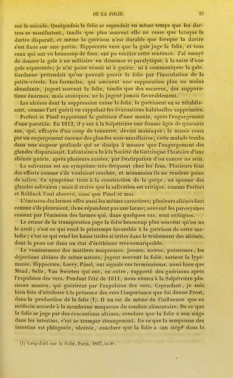 sur le suicide. Quelquefois la folie se reproduit en même temps que les dar- tres se manifestent, tandis que plus souvent elle ne cesse que lorsque la dartre disparaît, et même la guérison n'est durable que lorsque la dartre s'est fixée sur une partie. Hippocrate veut que la gale juge la folie, et tous ceux qui ont vu beaucoup de fôus, ont pu vérifier cette sentence. J'ai essayé de donner la gale à un militaire en démence et paralytique, à la suite d'une gale répercutée; je n'ai point réussi ni h guérir, ni à communiquer la gale. Gardanne prétendait qu'on pouvait guérir la folie par l'inoculation de la petite-vérole. Les furoncles, qui amènent une suppuration plus ou moins abondante, jugent souvent la folie, tandis que des escarres, des suppura- tions énormes, mais atoniques, ne la jugent jamais favorablement. Les ulcères dont la suppression cause la folie, la guérissent en se rétablis- sant, comme l'art guérit en rappelant les évacuations habituelles supprimées. Perfect et Pinel rapportent la guérison d'une manie, après l'engorgement d'une parotide. En 1812, il y eut à la Salpélrière une femme âgée de quarante ans, qui, effrayée d'un coup de tonnerre, devint maniaque ; la manie cessa par un engorgement énorme des glandes sous-maxillaires; cette malade tomba dans une stupeur profonde qui se dissipa à mesure que l'engorgement des glandes disparaissait. Lafontaine a lu à la Société de Goettingue l'histoire d'une aliénée guérie, après plusieurs années, par l'extirpation d'un cancer au sein. La salivation est un symptôme très-fréquent chez les fous. Plusieurs font des efforts comme s'ils voulaient cracher, et néanmoins ils ne rendent point de salive. Ce symptôme tient à la conslriction de la gorge, au spasme des glandes salivaires ; mais il arrive que la salivation est critique, comme Perfect et Rolfinck l'ont observé, ainsi que Pinel et moi. L'émission des larmes offre aussi les mêmes caractères; plusieurs aliénés font comme s'ils pleuraient, ils ne répandent pas une larme; souvent les paroxysmes cessent par l'émission des larmes qui, dans quelques cas, sont critiques. Le relourde la transpiration juge la folie beaucoup plus souvent qu'on ne le croit ; c'est ce qui rend le printemps favorable à la guérison de cette ma- ladie ; c'est ce qui rend les bains tièdes si utiles dans le traitement des aliénés, dont la peau est dans un état d'éréthisme très-remarquable. Le vomissement des matières muqueuses, jaunes, noires, poisseuses, les déjections alvines de même nature, jugent souvent la folie, surtout la lypé- manie. Hippocrate, Lorry, Pinel, ont signalé ces terminaisons, aussi bien que Mead, Selle, Van Swieten qui ont, en outre, rapporté des guérisons après l'expulsion des vers. Pendant l'été de 1811, nous eûmes à la Salpélrière plu- sieurs manies, qui guérirent par l'expulsion des vers. Cependant, je suis bien loin d'attribuer à la présence des vers l'importance que lui donne Prost, dans la production de la folie (1). Il en est de même de l'influence que ce médecin accorde h la membrane muqueuse du conduit alimentaire. De ce que la folie se juge par des évacuations alvines, conclure que la folie a son siège dans les intestins, c'est se tromper étrangement. De ce que la muqueuse des intestins est phlogosée, ulcérée, conclure que la folie a a9n siég(f dans la (I) Coiipd'œil siu- la Folie. Paris, 1807, in-S.