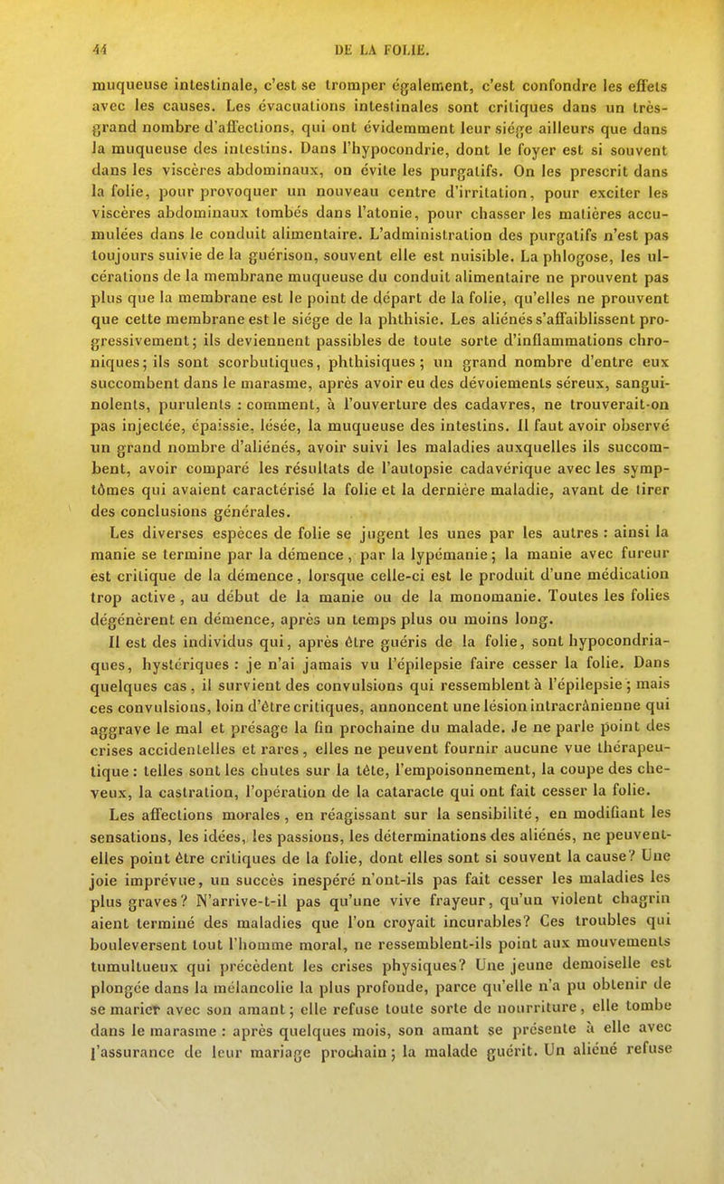 muqueuse inleslinale, c'est se tromper également, c'est confondre les effets avec les causes. Les évacuations intestinales sont critiques dans un très- grand nombre d'affections, qui ont évidemment leur siège ailleurs que dans Ja muqueuse des intestins. Dans l'hypocondrie, dont le foyer est si souvent dans les viscères abdominaux, on évite les purgatifs. On les prescrit dans la folie, pour provoquer un nouveau centre d'irritation, pour exciter les viscères abdominaux tombés dans l'atonie, pour chasser les matières accu- mulées dans le conduit alimentaire. L'administration des purgatifs n'est pas toujours suivie de la guérisou, souvent elle est nuisible. La phlogose, les ul- cérations de la membrane muqueuse du conduit alimentaire ne prouvent pas plus que la membrane est le point de départ de la folie, qu'elles ne prouvent que cette membrane est le siège de la phthisie. Les aliénés s'affaiblissent pro- gressivement; ils deviennent passibles de toute sorte d'inflammations chro- niques; ils sont scorbutiques, phthisiques ; un grand nombre d'entre eux succombent dans le marasme, après avoir eu des dévoiements séreux, sangui- nolents, purulents : comment, à l'ouverture des cadavres, ne trouverait-on pas injectée, épaissie, lésée, la muqueuse des intestins. 11 faut avoir observé un grand nombre d'aliénés, avoir suivi les maladies auxquelles ils succom- bent, avoir comparé les résultats de l'autopsie cadavérique avec les symp- tômes qui avaient caractérisé la folie et la dernière maladie, avant de tirer des conclusions générales. Les diverses espèces de folie se jugent les unes par les autres : ainsi la manie se termine par la démence, par la lypémanie ; la manie avec fureur est critique de la démence, lorsque celle-ci est le produit d'une médication trop active , au début de la manie ou de la monomanie. Toutes les folies dégénèrent en démence, après un temps plus ou moins long. Il est des individus qui, après être guéris de la folie, sont hypocondria- ques, hystériques: je n'ai jamais vu l'épilepsie faire cesser la folie. Dans quelques cas, il survient des convulsions qui ressemblent à l'épilepsie; mais ces convulsions, loin d'être critiques, annoncent une lésion intracrànienne qui aggrave le mal et présage la fin prochaine du malade. Je ne parle point des crises accidentelles et rares, elles ne peuvent fournir aucune vue thérapeu- tique : telles sont les chutes sur la tête, l'empoisonnement, la coupe des che- veux, la castration, l'opération de la cataracte qui ont fait cesser la folie. Les affections morales, en réagissant sur la sensibilité, en modifiant les sensations, les idées, les passions, les déterminations des aliénés, ne peuvent- elles point être critiques de la folie, dont elles sont si souvent la cause? Une joie imprévue, un succès inespéré n'ont-ils pas fait cesser les maladies les plus graves? N'arrive-t-il pas qu'une vive frayeur, qu'un violent chagrin aient terminé des maladies que l'on croyait incurables? Ces troubles qui bouleversent tout l'homme moral, ne ressemblent-ils point aux mouvements tumultueux qui précèdent les crises physiques? Une jeune demoiselle est plongée dans la mélancolie la plus profonde, parce qu'elle n'a pu obtenir de se marier avec son amant; elle refuse toute sorte de nourriture, elle tombe dans le marasme : après quelques mois, son amant se présente à elle avec l'assurance de leur mariage protJiain ; la malade guérit. Un aliéné refuse