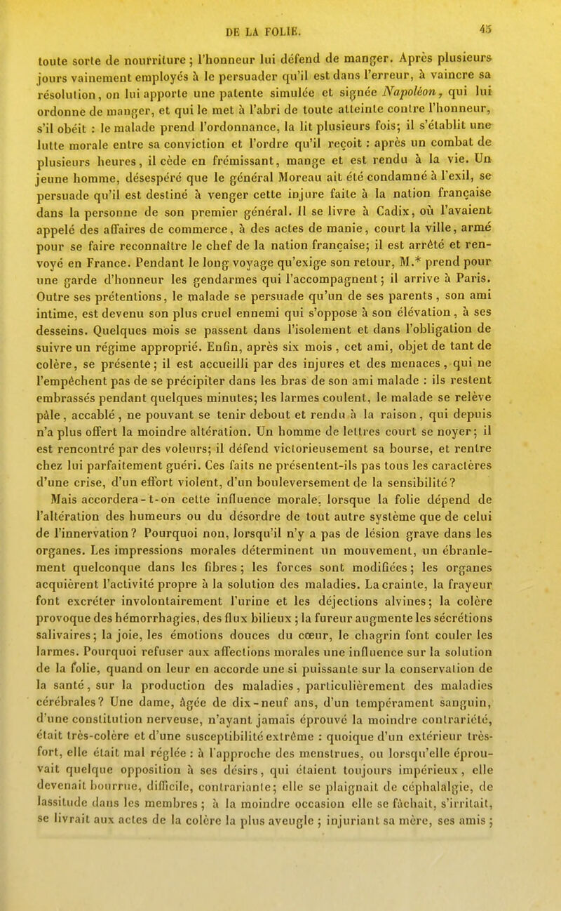 toute sorte de nourriture ; l'honneur lui défend de manger. Après plusieurs jours vainement employés à le persuader qu'il est dans l'erreur, à vaincre sa résolution, on lui apporte une patente simulée et signée Napoléon, qui lui ordonne de manger, et qui le met à l'abri de toute atteinte contre l'honneur, s'il obéit : le malade prend l'ordonnance, la lit plusieurs fois; il s'établit une lutte morale entre sa conviction et l'ordre qu'il reçoit : après un combat de plusieurs heures, il cède en frémissant, mange et est rendu à la vie. Un jeune homme, désespéré que le général Moreau ait été condamné à l'exil, se persuade qu'il est destiné à venger cette injure faite à la nation française dans la personne de son premier général. II se livre à Cadix, oii l'avaient appelé des affaires de commerce, à des actes de manie, court la ville, armé pour se faire reconnaître le chef de la nation française; il est arrêté et ren- voyé en France. Pendant le long voyage qu'exige son retour, M.* prend pour «ne garde d'honneur les gendarmes qui l'accompagnent ; il arrive h Paris. Outre ses prétentions, le malade se persuade qu'un de ses parents, son ami intime, est devenu son plus cruel ennemi qui s'oppose à son élévation, à ses desseins. Quelques mois se passent dans l'isolement et dans l'obligation de suivre un régime approprié. Enfin, après six mois , cet ami, objet de tant de colère, se présente; il est accueilli par des injures et des menaces, qui ne l'empêchent pas de se précipiter dans les bras de son ami malade : ils restent embrassés pendant quelques minutes; les larmes coulent, le malade se relève pàle, accablé , ne pouvant se tenir debout et rendu h la raison, qui depuis n'a plus offert la moindre altération. Un homme de lettres court se noyer; il est rencontré par des voleurs; il défend victorieusement sa bourse, et rentre chez lui parfaitement guéri. Ces faits ne présentent-ils pas tous les caractères d'une crise, d'un effort violent, d'un bouleversement de la sensibilité? Mais accordera-1-on celte influence morale, lorsque la folie dépend de l'altération des humeurs ou du désordre de tout autre système que de celui de l'innervation ? Pourquoi non, lorsqu'il n'y a pas de lésion grave dans les organes. Les impressions morales déterminent un mouvement, un ébranle- ment quelconque dans les fibres ; les forces sont modifiées ; les organes acquièrent l'activité propre à la solution des maladies. La crainte, la frayeur font excréter involontairement l'urine et les déjections alvines; la colère provoque des hémorrhagies, des flux bilieux ; la fureur augmente les sécrétions salivaires; la joie, les émotions douces du cœur, le chagrin font couler les larmes. Pourquoi refuser aux affections morales une influence sur la solution de la folie, quand on leur en accorde une si puissante sur la conservation de la santé, sur la production des maladies, particulièrement des maladies cérébrales? Une dame, âgée de dix-neuf ans, d'un tempérament sanguin, d'une constitution nerveuse, n'ayant jamais éprouvé la moindre contrariété, était très-colère et d'une susceptibilité extrême : quoique d'un extérieur très- fort, elle était mal réglée : à l'approche des menstrues, ou lorsqu'elle éprou- vait quelque opposition à ses désirs, qui étaient toujours impérieux, elle devenait bourrue, diflîcile, contrariante; elle se plaignait de céphalalgie, de lassitude datis les membres; à la moindre occasion elle se fâchait, s'irritait, se livrait aux actes de la colère la plus aveugle ; injuriant sa mère, ses amis ;