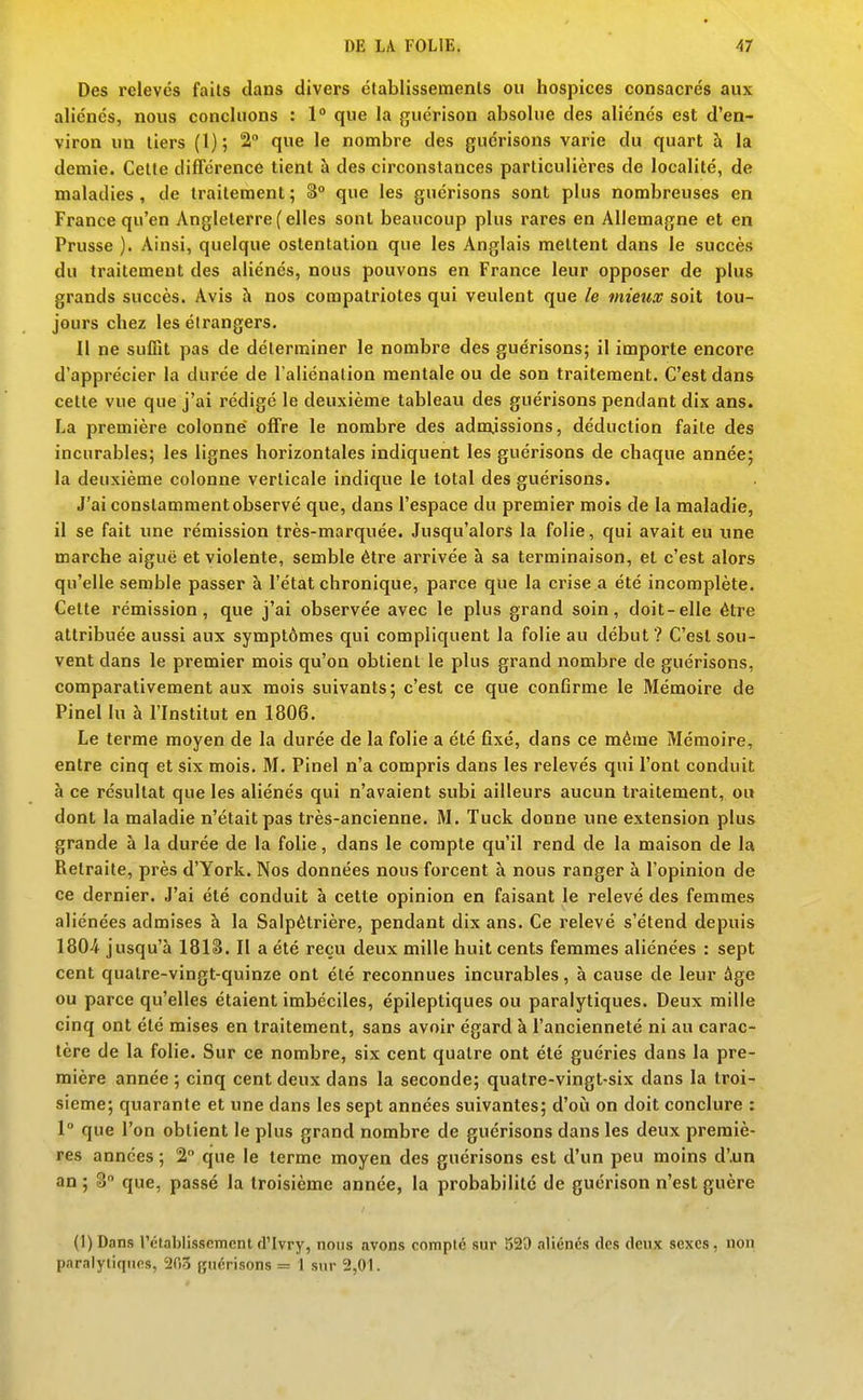 Des relevés faits dans divers établissements ou hospices consacrés aux aliénés, nous concluons : 1° que la guérison absolue des aliénés est d'en- viron un tiers (1); 2 que le nombre des guérisons varie du quart à la demie. Cette différence tient à des circonstances particulières de localité, de maladies, de traitement ; S que les guérisons sont plus nombreuses en France qu'en Angleterre (elles sont beaucoup plus rares en Allemagne et en Prusse ). Ainsi, quelque ostentation que les Anglais mettent dans le succès du traitement des aliénés, nous pouvons en France leur opposer de plus grands succès. Avis à nos compatriotes qui veulent que le mieux soit tou- jours chez les étrangers. 11 ne suffit pas de déterminer le nombre des guérisons; il importe encore d'apprécier la durée de l'aliénation mentale ou de son traitement. C'est dans cette vue que j'ai rédigé le deuxième tableau des guérisons pendant dix ans. La première colonne offre le nombre des admissions, déduction faite dès incurables; les lignes horizontales indiquent les guérisons de chaque année; la deuxième colonne verticale indique le total des guérisons. J'ai constamment observé que, dans l'espace du premier mois de la maladie, il se fait une rémission très-marquée. Jusqu'alors la folie, qui avait eu une marche aiguë et violente, semble être arrivée à sa terminaison, et c'est alors qu'elle semble passer à l'état chronique, parce que la crise a été incomplète. Cette rémission, que j'ai observée avec le plus grand soin, doit-elle être attribuée aussi aux symptômes qui compliquent la folie au début ? C'est sou- vent dans le premier mois qu'on obtient le plus grand nombre de guérisons, comparativement aux mois suivants; c'est ce que confirme le Mémoire de Pinel lu à l'Institut en 1806. Le terme moyen de la durée de la folie a été fixé, dans ce même Mémoire, entre cinq et six mois. M. Pinel n'a compris dans les relevés qui l'ont conduit à ce résultat que les aliénés qui n'avaient subi ailleurs aucun traitement, ou dont la maladie n'était pas très-ancienne. M. Tuck donne une extension plus grande à la durée de la folie, dans le compte qu'il rend de la maison de la Retraite, près d'York. Nos données nous forcent à nous ranger à l'opinion de ce dernier. J'ai été conduit à cette opinion en faisant le relevé des femmes aliénées admises à la Salpétrière, pendant dix ans. Ce relevé s'étend depuis 1804 jusqu'à 181S. Il a été reçu deux mille huit cents femmes aliénées : sept cent quatre-vingt-quinze ont été reconnues incurables, à cause de leur âge ou parce qu'elles étaient imbéciles, épileptiques ou paralytiques. Deux mille cinq ont été mises en traitement, sans avoir égard à l'ancienneté ni au carac- tère de la folie. Sur ce nombre, six cent quatre ont été guéries dans la pre- mière année ; cinq cent deux dans la seconde; quatre-vingt-six dans la troi- sième; quarante et une dans les sept années suivantes; d'où on doit conclure : 1° que l'on obtient le plus grand nombre de guérisons dans les deux premiè- res années ; 2 que le terme moyen des guérisons est d'un peu moins d'.un an ; S que, passé la troisième année, la probabilité de guérison n'est guère (l)Dans rctablisscmcntd'Ivry, nous avons compté sur 529 aliénés des deux sexes, non paralyliquM, 203 guérisons = 1 sur 2,01.