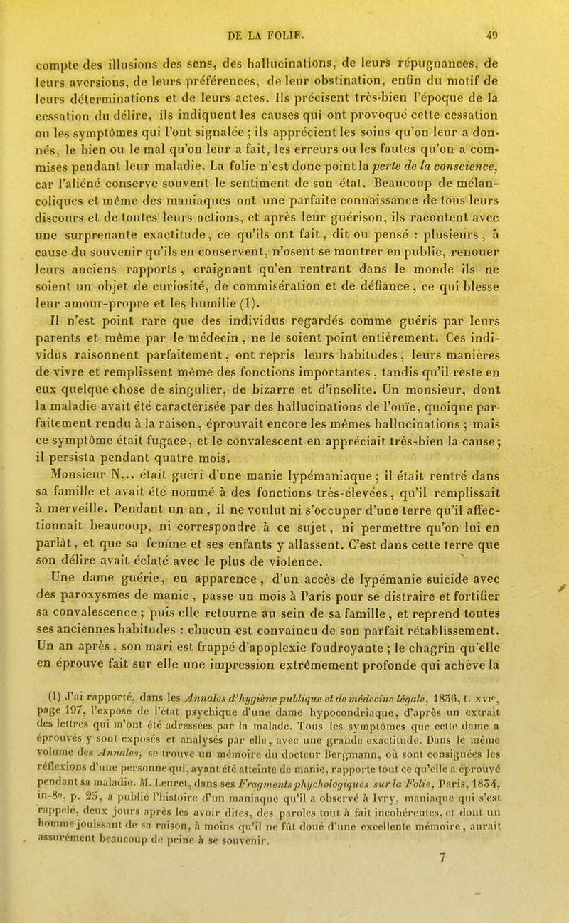 compte des illusions des sens, des hallucinalions, de leurs répugnances, de leurs aversions, de leurs préférences, de leur obstination, enfin du motif de leurs déterminations et de leurs actes, lis précisent très-bien l'époque de la cessation du délire, ils indiquent les causes qui ont provoqué cette cessation ou les symptômes qui l'ont signalée ; ils apprécient les soins qu'on leur a don- nés, le bien ou le mal qu'on leur a fait, les erreurs ou les fautes qu'on a com- mises pendant leur maladie. La folie n'est donc Tpo'\ïit\a perte de la conscience, car l'aliéné conserve souvent le sentiment de son état. Beaucoup de mélan- coliques et même des maniaques ont une parfaite connaissance de tous leurs discours et de toutes leurs actions, et après leur guérison, ils racontent avec une surprenante exactitude, ce qu'ils ont fait, dit ou pensé : plusieurs, à cause du souvenir qu'ils en conservent, n'osent se montrer en public, renouer leurs anciens rapports, craignant qu'en rentrant dans le monde ils ne soient un objet de curiosité, de commisération et de défiance, ce qui blesse leur amour-propre et les humilie (1). Il n'est point rare que des individus regardés comme guéris par leurs parents et même par le médecin , ne le soient point entièrement. Ces indi- vidus raisonnent parfaitement, ont repris leurs habitudes , leurs manières de vivre et remplissent même des fonctions importantes , tandis qu'il reste en eux quelque chose de singulier, de bizarre et d'insolite. Un monsieur, dont la maladie avait été caractérisée par des hallucinations de l'ouïe, quoique par- faitement rendu à la raison, éprouvait encore les mêmes hallucinations ; mais ce symptôme était fugace, et le convalescent en appréciait très-bien la cause; il persista pendant quatre mois. 3Ionsieur N... était guéri d'une manie lypémaniaque ; il était rentré dans sa famille et avait été nommé à des fonctions Irès-élevées, qu'il remplissait à merveille. Pendant un an , il ne voulut ni s'occuper d'une terre qu'il affec- tionnait beaucoup, ni correspondre à ce sujet, ni permettre qu'on lui en parlât, et que sa femme et ses enfants y allassent. C'est dans cette terre que son délire avait éclaté avec le plus de violence. Une dame guérie, en apparence, d'un accès de lypémanie suicide avec des paroxysmes de manie , passe un mois à Paris pour se distraire et fortifier sa convalescence ; puis elle retourne au sein de sa famille , et reprend toutes ses anciennes habitudes : chacun est convaincu de son parfait rétablissement. Un an après , son mari est frappé d'apoplexie foudroyante ; le chagrin qu'elle en éprouve fait sur elle une impression extrêmement profonde qui achève la (1) J'ai rapporté, dans les Annales d'hygiène publique et do médecine légalo, 183G, t. xvi, page 197, l'exposé de l'état psychique d'une dame hypocondriaque, d'après un extrait des lettres qui m'ont été adressées par la malade. Tous les symptômes que cette dame a éprouvés y sont exposés et analysés par elle, avec une grande exactitude. Dans le même volume des Annales, se trouve un mémoire du docteur Bergmann, où sont consignées les réflexions d'une personne qui, ayant été atteinte de manie, rapporte tout ce qu'elle a éproiivé pendant sa maladie. M. Leuret, dans ses Fragmonlsphychologiquen sur la Folie, Paris, 1834, in-S, p. 25, a publié l'histoire d'un maniaque qu'il a observé à Ivry, maniaque qui s'est rappelé, deux jours après les avoir dites, des paroles tout à fait incohérentes, et dont un homme jouissant de sa raison, à moins qu'il ne fût doue d'une excellente mémoire, aurait assurément beaucoup de peine h se souvenir.