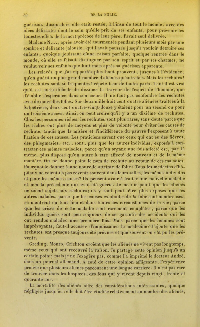guérison. Jusqu'alors elle était restée, à l'insu de tout le monde, avec des idées délirantes dont le soin qu'elle prit de ses enfants, pour prévenir les funestes effets de la mort précoce de leur père, l'avait seul délivrée. Madame N...., après avoir été tourmentée pendant plusieurs mois par une sombre et délirante jalousie , qui l'avait poussée jusqu'à vouloir détruire ses enfants, quoique jouissant d'une raison parfaite, quoique rentrée dans le monde, où elle se faisait distinguer par son esprit et par ses charmes, ne voulut voir ses enfants que huit mois après sa guérison apparente. Les relevés que j'ai rapportés plus haut prouvent, jusques à l'évidence, qu'on guérit un plus grand nombre d'aliénés qu'autrefois. Mais les rechutes ! les rechutes sont si fréquentes ! répète-t-on de toutes parts. Tant il est vrai qu'il est aussi difficile de dissiper la frayeur de l'esprit de l'homme, que d'établir l'espérance dans son cœur. Il ne faut pas confondre les rechutes avec de nouvelles folies. Sur deux mille huit cent quatre aliénées traitées à la Salpétrière, deux cent quatre-vingt-douze y étaient pour un second ou pour un troisième accès. Ainsi, on peut croire qu'il y a un dixième de rechutes. Chez les personnes riches, les rechutes sont plus rares, sans doute parce que les riches ont plus de moyens et plus de volonté pour éviter les causes de rechute, tandis que la misère et l'indiflférence du pauvre l'exposent à toute l'action de ces causes. Les praticiens savent que ceux qui ont eu des fièvres, des phlegmasies, etc., sont, plus que les autres individus, exposés à con- tracter ces mêmes maladies, parce qu'un organe une fois affecté est, par là même, plus disposé qu'un autre à être afifecté de nouveau et de la même manière. On ne donne point le nom de rechute au retour de ces maladies. Pourquoi le donner à une nouvelle atteinte de folie? Tous les médecins d'hô- pitaux ne voient-ils pas revenir souvent dans leurs salles, les mêmes individus et pour les mêmes causes? Ils pensent avoir à traiter une nouvelle maladie et non la précédente qui avait été guérie. Je ne nie point que les aliénés ne soient sujets aux rechutes; ils y sont peut-être plus exposés que les autres malades, parce que les causes excitantes de la folie sont nombreuses, se montrent en tout lieu et dans toutes les circonstances de la vie; parce que les crises de cette maladie sont rarement complètes , parce que les individus guéris sont peu soigneux de se garantir des accidents qui les ont rendus malades une première fois. Mais parce que les hommes sont imprévoyants, faut-il accuser d'impuissance la médecine? J'ajoute que les rechutes ont presque toujours été prévues et que souvent on eût pu les pré- venir. Greding, Monro, Crichton croient que les aliénés ne vivent pas longtemps, même ceux qui ont recouvré la raison. Je partage cette opinion jusqu'à un certain point; mais je ne l'exagère pas, comme l'a imprimé le docteur André, dans un journal allemand. A côté de cette opinion affligeante, l'expérience prouve que plusieurs aliénés parcourent une longue carrière. Il n'est pas rare de trouver dans les hospices, des fous qui y vivent depuis vingt, trente et quarante ans. La mortalité des aliénés ofiFre des considérations intéressantes, quoique négligées jusqu'ici : elle doit être étudiée relativement au nombre des aliénés,