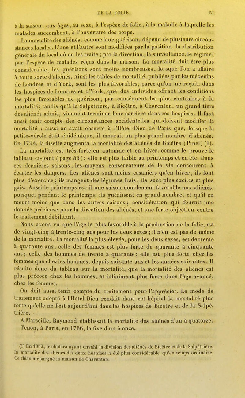 à la saison, aux âges, au sexe, à l'espèce de folie, à la maladie à laquelle les malades succombent, à l'ouverture des corps. La mortalité des aliénés, comme leur guérison, dépend de plusieurs circon- stances locales. L'une et l'autre sont modifiées par la position, la distribution générale du local oii on les traite ; par la direction, la surveillance, le régime; par l'espèce de malades reçus dans la maison. La morlalilé doit élre plus considérable, les guérisons sont moins nombreuses, lorsque l'on a afiaire h toute sorte d'aliénés. Ainsi les tables de mortalité, publiées par les médecins de Londres et d'York, sont les plus favorables, parce qu'on ne reçoit, dans les hospices de Londres et d'York,.que des individus ofiFrant les condilions les plus favorables de guérison, par conséquent les plus contraires à la mortalité; tandis qu'à la Salpôlrière, à Bicélre, à Charenton, un grand tiers des aliénés admis, viennent terminer leur carrière dans ces hospices. Il faut aussi tenir compte des circonstances accidentelles qui doivent modifier la mortalité : aussi on avait observé à l'Hôtel-Dieu de Paris que, lorsque la petite-vérole était épidémique, il mourait un plus grand nombre d'aliénés. En 1793, la disette augmenta la mortalité des aliénés de Bicélre (Pioel) (1). La mortalité est très-forte eu automne et en hiver, comme le prouve le tableau ci-joint ( page 85 ) ; elle est plus faible au printemps et en été. Dans ces dernières saisons, les moyens conservateurs de la vie concourent à écarter les dangers. Les aliénés sont moins casaniers qu'en hiver, ils font plus d'exercice ; ils mangent des légumes frais ; ils sont plus excités et plus gais. Aussi le printemps est-il une saison doublement favorable aux aliénés, puisque, pendant le printemps, ils guérissent en grand nombre, et qu'il en meurt moins que dans les autres saisons ; considération qui fournit une donnée précieuse pour la direction des aliénés, et une forte objection contre le traitement débilitant. Nous avons vu que l'âge le plus favorable à la production de la folie, est de vingt-cinq à trente-cinq ans pour les deux sexes ; il n'en est pas de môme de la mortalité. La mortalité la plus élevée, pour les deux sexes, est de trente à quarante ans, celle des femmes est plus forte de quarante à cinquante ans; celle des hommes de trente à quarante; elle est plus forte chez les femmes que chez les hommes, depuis soixante ans et les années suivantes. Il résulte donc du tableau sur la mortalité, que la mortalité des aliénés est plus précoce chez les hommes, et infiniment plus forte dans l'âge avancé, chez les femmes. On doit aussi tenir compte du traitement pour l'apprécier. Le mode de traitement adopté à l'Hôtel-Dieu rendait dans cet hôpilal la mortalité plus forte qu'elle ne l'est aujourd'hui dans les hospices de Bicélre et de la Salpô- lrière. A Marseille, Raymond établissait la mortalité des aliénés d'un à quatorze. Tenon, à Paris, en 1786, la fixe d'un à onze. (1) En 1832, le choléra ayant envahi la division des aliénés de Bicélre et de h\ Salpêtrièrc, la mortalité des aliénés des deux hospices a été plus considérable qu'en temps ordinaire. Ce fléau a épargné la maison de Charenton.