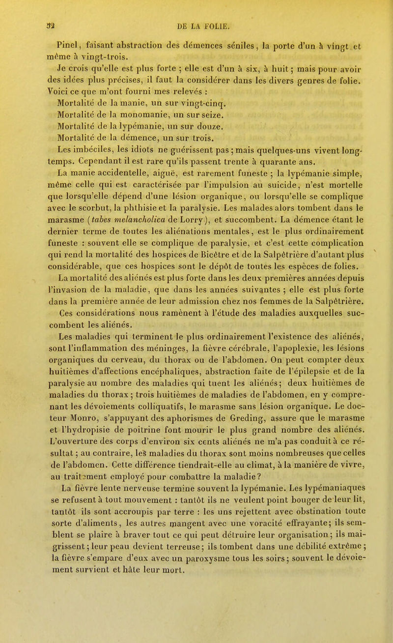 Pinel, faisant abstraction des démences sénilcs, la porte d'un à vingt et ni<^me à vingt-trois. Je crois qu'elle est plus forte ; elle est d'un à six, à huit ; mais pour avoir des idées plus précises, il faut la considérer dans les divers genres de folie. Voici ce que m'ont fourni mes relevés : Mortalité de la manie, un sur vingt-cinq. Mortalité de la monomanie, un sur seize. Mortalité de la lypémanie, un sur douze. Mortalité de la démence, un sur trois. Les imbéciles, les idiots ne guérissent pas ; mais quelques-uns vivent long- temps. Cependant il est rare qu'ils passent trente à quarante ans. La manie accidentelle, aiguë, est rarement funeste ; la lypémanie simple, même celle qui est caractérisée par l'impulsion au suicide, n'est mortelle que lorsqu'elle dépend d'une lésion organique, ou lorsqu'elle se complique avec le scorbut, la phthisieet la paralysie. Les malades alors tombent dans le marasme (tabès melancholica de Lorry), et succombent. La démence étant le dernier terme de toutes les aliénations mentales, est le plus ordinairement funeste : souvent elle se complique de paralysie, et c'est celte complication qui rend la mortalité des hospices de Bicétre et de la Salpêtrière d'autant plus considérable, que ces hospices sont le dépôt de toutes les espèces de folies. La mortalité des aliénés est plus forte dans les deux premières années depuis l'invasion de la maladie, que dans les années suivantes ; elle est plus forte dans la première année de leur admission chez nos femmes de la Salpêtrière. Ces considérations nous ramènent à l'étude des maladies auxquelles suc- combent les aliénés. Les maladies qui terminent le plus ordinairement l'existence des aliénés, sont l'inflammation des méninges, la ûèvre cérébrale, l'apoplexie, les lésions organiques du cerveau, du thorax ou de l'abdomen. On peut compter deux huitièmes d'affections encéphaliques, abstraction faite de l'épilepsie et de la paralysie au nombre des maladies qui tuent les aliénés; deux huitièmes de maladies du thorax ; trois huitièmes de maladies de l'abdomen, en y compre- nant les dévoiements colliquatifs, le marasme sans lésion organique. Le doc- leur Monro, s'appuyant des aphorismes de Greding, assure que le marasme et l'hydropisie de poitrine font mourir le plus grand nombre des aliénés. L'ouverture des corps d'environ six cents aliénés ne m'a pas conduit à ce ré- sultat ; au contraire, le§ maladies du thorax sont moins nombreuses que celles de l'abdomen. Cette différence tiendrait-elle au climat, à la manière de vivre, au trait3ment employé pour combattre la maladie? La fièvre lente nerveuse termine souvent la lypémanie. Les lypémaniaques se refusent à tout mouvement : tantôt ils ne veulent point bouger de leur lit, tantôt ils sont accroupis par terre : les uns rejettent avec obstination toute sorte d'aliments, les autres mangent avec une voracité effrayante; ils sem- blent se plaire à braver tout ce qui peut détruire leur organisation ; ils mai- grissent; leur peau devient terreuse; ils tombent dans une débilité extrême; la fièvre s'empare d'eux avec un paroxysme tous les soirs; souvent le dévoie- raent survient et hâte leur mort.