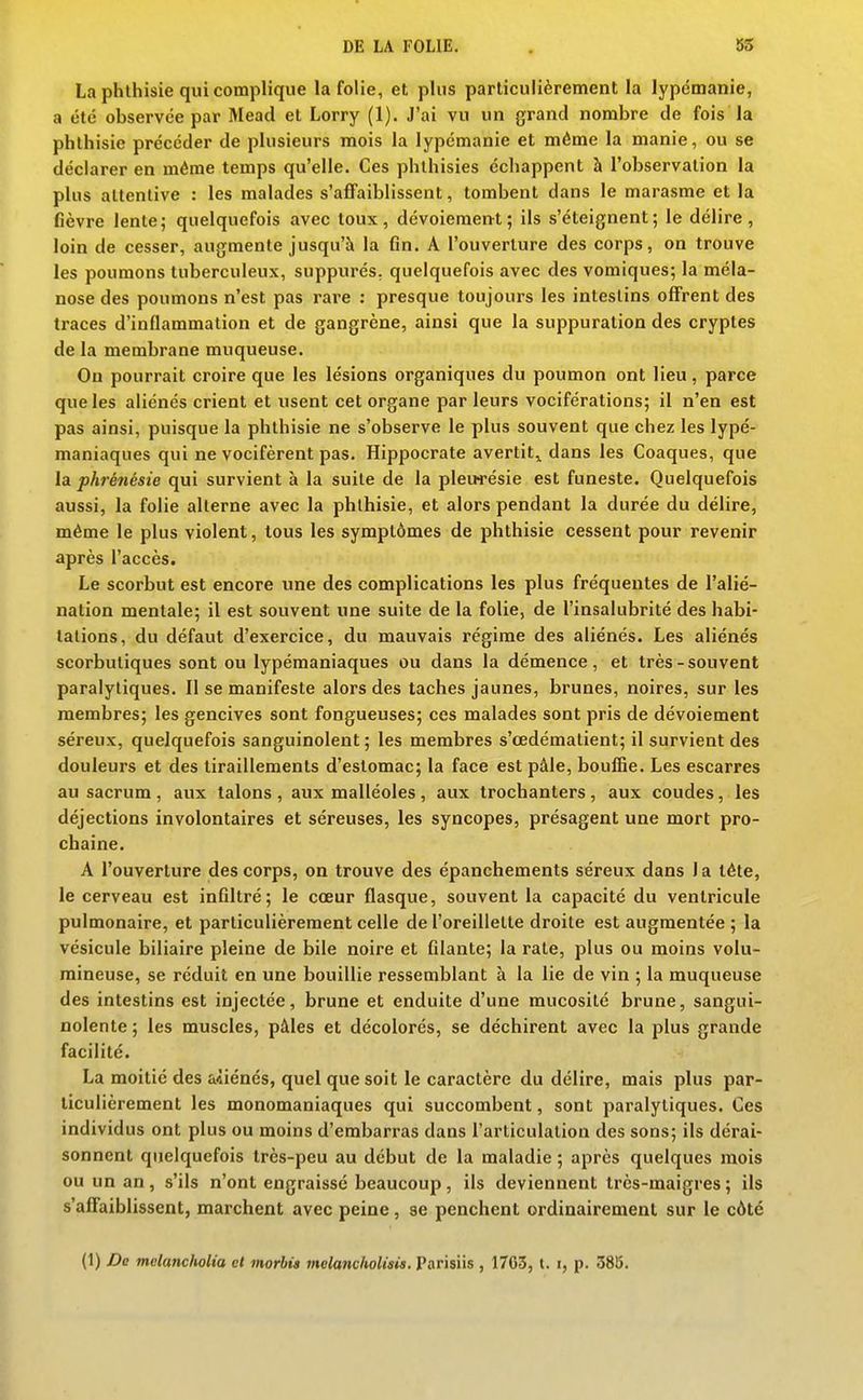 La phthisie qui complique la folie, et plus particulièrement la lypémanie, a été observée par Mead et Lorry (1). J'ai vu un grand nombre de fois la phthisie précéder de plusieurs mois la lypémanie et même la manie, ou se déclarer en même temps qu'elle. Ces phlhisies échappent à l'observation la plus attentive : les malades s'affaiblissent, tombent dans le marasme et la fièvre lente; quelquefois avec toux, dévoieraent; ils s'éteignent; le délire, loin de cesser, augmente jusqu'à la fin. A l'ouverture des corps, on trouve les poumons tuberculeux, suppurés, quelquefois avec des vomiques; la méla- nose des poumons n'est pas rare : presque toujours les intestins offrent des traces d'inflammation et de gangrène, ainsi que la suppuration des cryptes de la membrane muqueuse. On pourrait croire que les lésions organiques du poumon ont lieu, parce que les aliénés crient et usent cet organe par leurs vociférations; il n'en est pas ainsi, puisque la phthisie ne s'observe le plus souvent que chez les lypé- maniaques qui ne vocifèrent pas. Hippocrate avertit,, dans les Coaques, que la phrénésie qui survient à la suite de la pleiwésie est funeste. Quelquefois aussi, la folie alterne avec la phthisie, et alors pendant la durée du délire, même le plus violent, tous les symptômes de phthisie cessent pour revenir après l'accès. Le scorbut est encore une des complications les plus fréquentes de l'alié- nation mentale; il est souvent une suite de la folie, de l'insalubrité des habi- tations, du défaut d'exercice, du mauvais régime des aliénés. Les aliénés scorbutiques sont ou lypémaniaques ou dans la démence, et très-souvent paralytiques. Il se manifeste alors des taches jaunes, brunes, noires, sur les membres; les gencives sont fongueuses; ces malades sont pris de dévoiement séreux, quelquefois sanguinolent ; les membres s'œdémalient; il survient des douleurs et des tiraillements d'estomac; la face est pâle, bouiBe. Les escarres au sacrum, aux talons, aux malléoles, aux trochanters, aux coudes, les déjections involontaires et séreuses, les syncopes, présagent une mort pro- chaine. A l'ouverture des corps, on trouve des épanchements séreux dans 1 a téte, le cerveau est infiltré; le cœur flasque, souvent la capacité du ventricule pulmonaire, et particulièrement celle de l'oreillette droite est augmentée ; la vésicule biliaire pleine de bile noire et filante; la rate, plus ou moins volu- mineuse, se réduit en une bouillie ressemblant à la lie de vin ; la muqueuse des intestins est injectée, brune et enduite d'une mucosité brune, sangui- nolente ; les muscles, pâles et décolorés, se déchirent avec la plus grande facilité. La moitié des aiiénés, quel que soit le caractère du délire, mais plus par- ticulièrement les monomaniaques qui succombent, sont paralytiques. Ces individus ont plus ou moins d'embarras dans l'articulation des sons; ils dérai- sonnent quelquefois très-peu au début de la maladie ; après quelques mois ou un an, s'ils n'ont engraissé beaucoup, ils deviennent très-maigres ; ils s'affaiblissent, marchent avec peine, se penchent ordinairement sur le côté (1) De melancholia et morhi» melanclwlisis. Parisiis , 1763, t. i, p. 385.