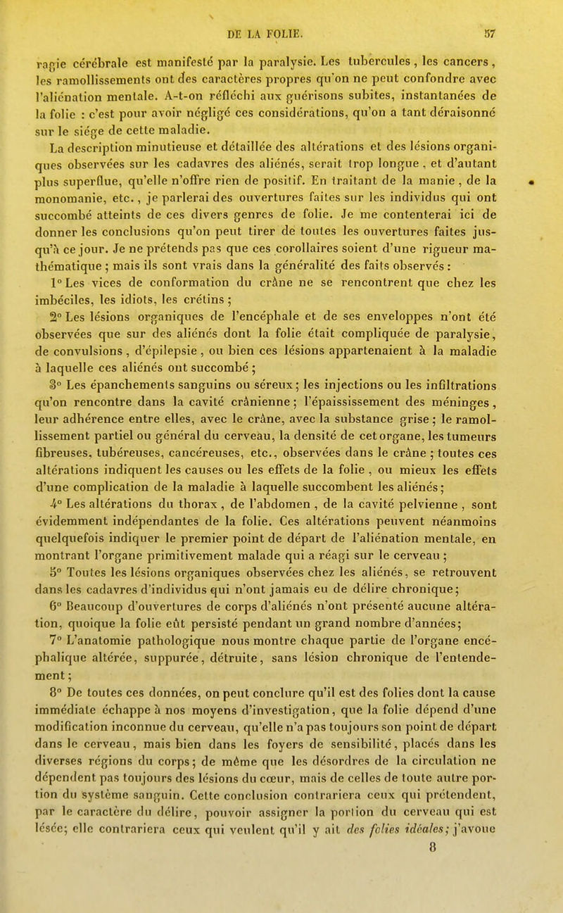 raf,ie cérébrale est manifesté par la paralysie. Les tubercules, les cancers, les ramollissements ont des caractères propres qu'on ne peut confondre avec l'aliénation mentale. A-t-on réfléchi aux guérisons subites, instantanées de la folie : c'est pour avoir négligé ces considérations, qu'on a tant déraisonné sur le siège de cette maladie. La description minutieuse et détaillée des altérations et des lésions organi- ques observées sur les cadavres des aliénés, serait trop longue , et d'autant plus superflue, qu'elle n'ofi're rien de positif. En traitant de la manie, de la raonomanie, etc., je parlerai des ouvertures faites sur les individus qui ont succombé atteints de ces divers genres de folie. Je me contenterai ici de donner les conclusions qu'on peut tirer de toutes les ouvertures faites jus- qu'^ ce jour. Je ne prétends pas que ces corollaires soient d'une rigueur ma- thématique ; mais ils sont vrais dans la généralité des faits observés : l°Les vices de conformation du crâne ne se rencontrent que chez les imbéciles, les idiots, les crétins ; 2° Les lésions organiques de l'encéphale et de ses enveloppes n'ont été observées que sur des aliénés dont la folie était compliquée de paralysie, de convulsions , d'cpilepsie, ou bien ces lésions appartenaient à la maladie à laquelle ces aliénés ont succombé ; 3 Les épanchements sanguins ou séreux; les injections ou les infiltrations qu'on rencontre dans la cavité crânienne ; l'épaississement des méninges, leur adhérence entre elles, avec le crâne, avec la substance grise ; le ramol- lissement partiel ou général du cerveau, la densité de cet organe, les tumeurs fibreuses, tubéreuses, cancéreuses, etc., observées dans le crâne ; toutes ces altérations indiquent les causes ou les effets de la folie , ou mieux les efiTets d'une complication de la maladie à laquelle succombent les aliénés; 4° Les altérations du thorax , de l'abdomen , de la cavité pelvienne , sont évidemment indépendantes de la folie. Ces altérations peuvent néanmoins quelquefois indiquer le premier point de départ de l'aliénation mentale, en montrant l'organe primitivement malade qui a réagi sur le cerveau ; 5° Toutes les lésions organiques observées chez les aliénés, se retrouvent dans les cadavres d'individus qui n'ont jamais eu de délire chronique; 6° Beaucoup d'ouvertures de corps d'aliénés n'ont présenté aucune altéra- tion, quoique la folie eût persisté pendant un grand nombre d'années; 7° L'anatomie pathologique nous montre chaque partie de l'organe encé- phalique altérée, suppurée, détruite, sans lésion chronique de l'entende- ment ; 8° De toutes ces données, on peut conclure qu'il est des folies dont la cause immédiate échappe à nos moyens d'investigation, que la folie dépend d'une modification inconnue du cerveaxi, qu'elle n'a pas toujours son point de départ dans le cerveau, mais bien dans les foyers de sensibilité, placés dans les diverses régions du corps ; de même que les désordres de la circulation ne dépendent pas toujours des lésions du cœur, mais de celles de toute autre por- tion du système sanguin. Cette conclusion contrariera ceux qui prétendent, par le caractère du délire, pouvoir assigner la porlion du cerveau qui est lésée; elle contrariera ceux qui veulent qu'il y ait des folies tdéa/es; j'avoue 8