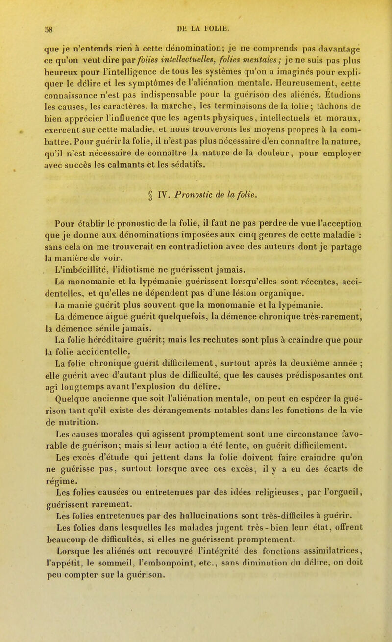 que je n'entends rien à cette dénomination; je ne comprends pas davantage ce qu'on veut dire par folies intellectuelles, folies mentales; je ne suis pas plus heureux pour l'intelligence de tous les systèmes qu'on a imaginés pour expli- quer le délire et les symptômes de l'aliénation mentale. Heureusement, cette connaissance n'est pas indispensable pour la guérison des aliénés. Étudions les causes, les caractères, la marche, les terminaisons de la folie; tâchons de bien apprécier l'influence que les agents physiques, intellectuels et moraux, exercent sur cette maladie, et nous trouverons les moyens propres à la com- battre. Pour guérir la folie, il n'est pas plus nécessaire d'en connaître la nature, qu'il n'est nécessaire de connaître la nature de la douleur, pour employer avec succès les calmants et les sédatifs. § IV. Pronostic de la folie. Pour établir le pronostic de la folie, il faut ne pas perdre de vue l'acception que je donne aux dénominations imposées aux cinq genres de cette maladie : sans cela on me trouverait en contradiction avec des auteurs dont je partage la manière de voir. L'imbécillité, l'idiotisme ne guérissent jamais. La monomanie et la lypémanie guérissent lorsqu'elles sont récentes, acci- dentelles, et qu'elles ne dépendent pas d'une lésion organique. La manie guérit plus souvent que la monomanie et la lypémanie. La démence aiguë guérit quelquefois, la démence chronique très-rarement, la démence sénile jamais. La folie héréditaire guérit; mais les rechutes sont plus à craindre que pour la folie accidentelle. La folie chronique guérit difficilement, surtout après la deuxième année ; elle guérit avec d'autant plus de difficulté, que les causes prédisposantes ont agi longtemps avant l'explosion du délire. Quelque ancienne que soit l'aliénation mentale, on peut en espérer la gué- rison tant qu'il existe des dérangements notables dans les fonctions de la vie de nutrition. Les causes morales qui agissent promptement sont une circonstance favo- rable de guérison; mais si leur action a été lente, on guérit difficilement. Les excès d'étude qui jettent dans la folie doivent faire craindre qu'on ne guérisse pas, surtout lorsque avec ces excès, il y a eu des écarts de régime. Les folies causées ou entretenues par des idées religieuses, par l'orgueil, guérissent rarement. Les folies entretenues par des hallucinations sont très-difficiles à guérir. Les folies dans lesquelles les malades jugent très-bien leur état, ofiFrent beaucoup de difficultés, si elles ne guérissent promptement. Lorsque les aliénés ont recouvré l'intégrité des fonctions assimilatrices, l'appétit, le sommeil, l'embonpoint, etc., sans diminution du délire, on doit peu compter sur la guérison.