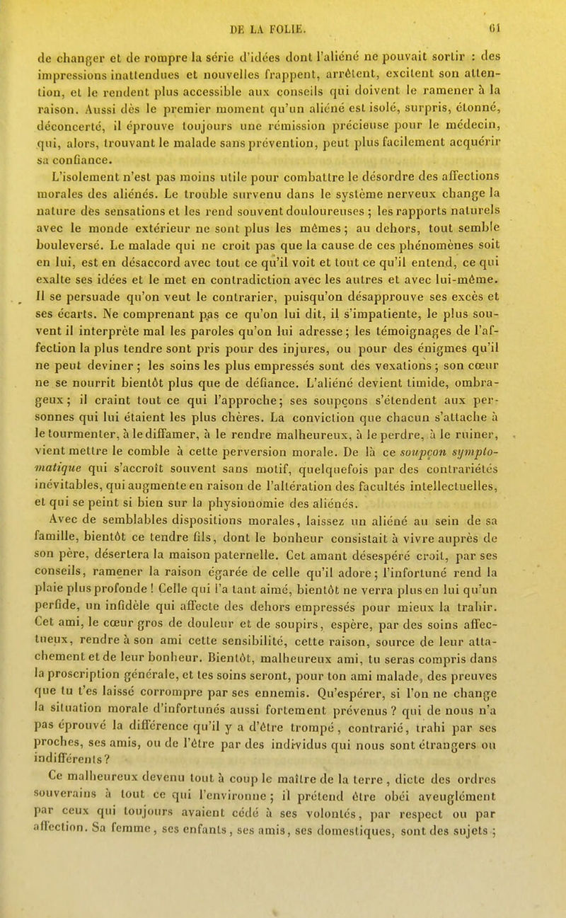 de changer et de rompre la série d'idées dont l'aliéné ne pouvait sortir : des impressions inattendues et nouvelles frappent, arrêtent, excitent son atten- tion, et le rendent plus accessible aux conseils qui doivent le ramener à la raison. Aussi dès le premier moment qu'un aliéné est isolé, surpris, étonné, déconcerté, il éprouve toujours une rémission précieuse pour le médecin, qui, alors, trouvant le malade sans prévention, peut plus facilement acquérir sa confiance. L'isolement n'est pas moins utile pour combattre le désordre des affections morales des aliénés. Le trouble sin-venu dans le système nerveux change la nature dès sensations et les rend souvent douloureuses ; les rapports naturels avec le monde extérieur ne sont plus les mêmes ; au dehors, tout semble bouleversé. Le malade qui ne croit pas que la cause de ces phénomènes soit en lui, est en désaccord avec tout ce qu'il voit et tout ce qu'il entend, ce qui exalte ses idées et le met en contradiction avec les autres et avec lui-même. 11 se persuade qu'on veut le contrarier, puisqu'on désapprouve ses excès et ses écarts. Ne comprenant pas ce qu'on lui dit, il s'impatiente, le plus sou- vent il interprète mal les paroles qu'on lui adresse ; les témoignages de l'af- fection la plus tendre sont pris pour des injures, ou pour des énigmes qu'il ne peut deviner ; les soins les plus empressés sont des vexations ; son cœur ne se nourrit bientôt plus que de défiance. L'aliéné devient timide, ombra- geux ; il craint tout ce qui l'approche; ses soupçons s'étendent aux per- sonnes qui lui étaient les plus chères, La conviction que chacun s'attache à le tourmenter, à le diffamer, h le rendre malheureux, à le perdre, à le ruiner, vient mettre le comble à cette perversion morale. De là ce soupçon symplo- matique qui s'accroît souvent sans motif, quelquefois par des contrariétés inévitables, qui augmente en raison de l'altération des facultés intellectuelles, et qui se peint si bien sur la physionomie des aliénés. Avec de semblables dispositions morales, laissez un aliéné au sein de sa famille, bientôt ce tendre fils, dont le bonheur consistait à vivre auprès de son père, désertera la maison paternelle. Cet amant désespéré croit, par ses conseils, ramener la raison égarée de celle qu'il adore 5 l'infortuné rend la plaie plus profonde ! Celle qui l'a tant aimé, bientôt ne verra plus en lui qu'un perfide, un infidèle qui affecte des dehors empressés pour mieux la trahir. Cet ami, le coeur gros de douleur et de soupirs, espère, par des soins affec- tueux, rendre à son ami cette sensibilité, cette raison, source de leur atta- chement et de leur bonheur. Bientôt, malheureux ami, tu seras compris dans la proscription générale, et tes soins seront, pour ton ami malade, des preuves que tu t'es laissé corrompre par ses ennemis. Qu'espérer, si l'on ne change la situation morale d'infortunés aussi fortement prévenus ? qui de nous n'a pas éprouvé la différence qu'il y a d'être trompé, contrarié, trahi par ses proches, ses amis, ou de l'être par des individus qui nous sont étrangers ou indifférents? Ce malheureux devenu tout à coup le maître de la terre , dicte des ordres souverains à tout ce qui l'environne ; il prétend être obéi aveuglément par ceux qui toujours avaient cédé à ses volontés, par respect ou par afiection. Sa femme, ses enfants , ses amis, ses domestiques, sont des sujets ;