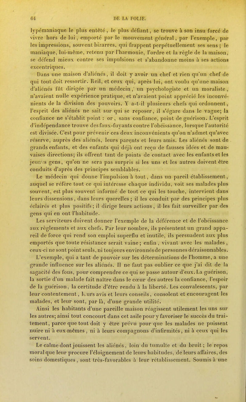 lypdraaniaque le plus enlété, le plus défiant, se trouve à son insu force de vivre hors de lui, emporté par le mouvement général, par l'exemple, par les impressions, souvent bizarres, qui frappent perpétuellement ses sens ; le maniaque, lui-même, retenu par l'harmonie, l'ordre et la règle de la maison, se défend mieux contre ses impulsions et s'abandonne moins à ses actions excentriques. Dans une maison d'aliénés, il doit y avoir un chef et rien qu'un chef de qui tout doit ressortir. Reil, et ceux qui, après lui, ont voulu qu'une maison d'aliénés fiit dirigée par un médecin,' un psychologiste et un moraliste, n'avaient nulle expérience pratique, et n'avaient point apprécié les inconvé- nients de la division des pouvoirs. Y a-t-il plusieurs chefs qui ordonnent, l'esprit des aliénés ne sait sur qui se reposer, il s'égare dans le vague; la confiance ne s'établit point : or , sans confiance, point de guérison. L'esprit d'indépendance trouve des faux-fuyants contre l'obéissance, lorsque l'autorité est divisée. C'est pour prévenir ces deux inconvénients qu'on n'admet qu'avec réserve, auprès des aliénés, leurs parents et leurs amis. Les aliénés sont de grands enfants, et des enfants qui déjà ont reçu de fausses idées et de mau- vaises directions; ils offrent tant de points de contact avec les enfants et les jeun 's gens, qu'on ne sera pas surpris si les uns et les autres doivent être conduits d'après des principes semblables. Le médecin qui donne l'impulsion à tout, dans un pareil établissement, auquel se réfère tout ce qui intéresse chaque individu, voit ses malades plus souvent, est plus souvent informé de tout ce qui les touche, intervient dans leurs dissensions, dans leurs querelles ; il les conduit par des principes plus éclairés et plus positifs; il dirige leurs actions, il les fait surveiller par des gens qui en ont l'habitude. Les serviteurs doivent donner l'exemple de la déférence et de l'obéissance aux règlements et aux chefs. Par leur nombre, ils présentent un grand appa- reil de force qui rend son emploi superflu et inutile, ils persuadent aux plus emportés que toute résistance serait vaine ; enfin , vivant avec les malades , ceux-ci ne sont point seuls, ni toujours environnés de personnes déraisonnables. L'exemple, qui a tant de pouvoir sur les déterminations de l'homme, a une grande influence sur les aliénés. II ne faut pas oublier ce que j'ai dit de la sagacité des fous, pour comprendre ce qui se passe autour d'eux. La guérison, la sortie d'un malade fait naître dans le cœur des autres la confiance, l'espoir de la guérison, la certitude d'être rendu à la liberté. Les convalescents, par leur contentement, kurs avis et leurs conseils, consolent et encouragent les malades, et leur sont, par là, d'une grande utilité. Ainsi les habitants d'une pareille maison réagissent utilement les uns sur les autres; ainsi tout concourt dans cet asile pour y favoriser le succès du trai- tement, parce que tout doit y être prévu pour que les malades ne puissent nuire ni à eux-mêmes, ni à leurs compagnons d'infirmités, ni h ceux qui les servent. Le calme dont jouissent les aliénés, loin du tumulte et du bruit; le repos moral que leur procure l'éloignement de leurs habitudes, de leurs affiiires, des soins domestiques , sont très-favorables à leur rétablissement. Soumis à une