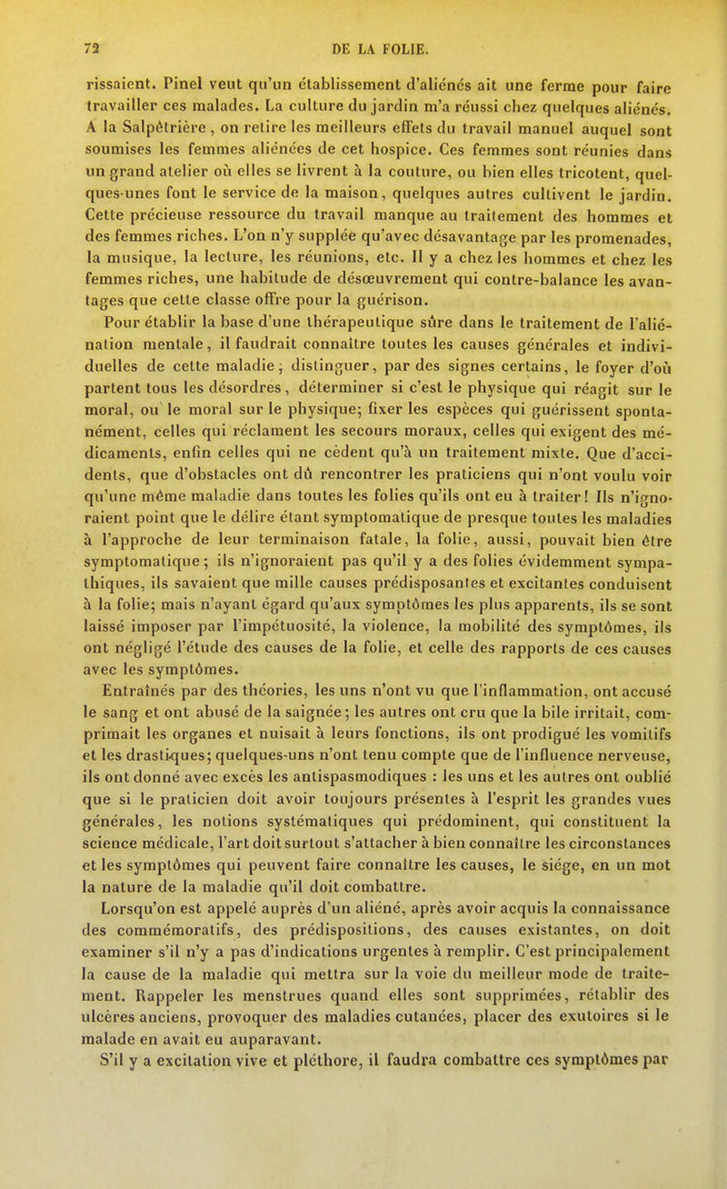 rissaienl. Pinel veut qu'un établissement d'aliénés ait une ferme pour faire travailler ces malades. La culture du jardin m'a réussi chez quelques aliénés, A la Salpôtrière , on relire les meilleurs efiFets du travail manuel auquel sont soumises les femmes aliénées de cet hospice. Ces femmes sont réunies dans un grand atelier oili elles se livrent à la couture, ou bien elles tricotent, quel- ques-unes font le service de la maison, quelques autres cultivent le jardin. Cette précieuse ressource du travail manque au Iraifement des hommes et des femmes riches. L'on n'y supplée qu'avec désavantage par les promenades, la musique, la lecture, les réunions, etc. Il y a chez les hommes et chez les femmes riches, une habitude de désœuvrement qui contre-balance les avan- tages que cette classe offre pour la guérison. Pour établir la base d'une thérapeutique sûre dans le traitement de l'alié- nation mentale, il faudrait connaître toutes les causes générales et indivi- duelles de cette maladie j distinguer, par des signes certains, le foyer d'oi!i partent tous les désordres, déterminer si c'est le physique qui réagit sur le moral, ou' le moral sur le physique; fixer les espèces qui guérissent sponta- nément, celles qui réclament les secours moraux, celles qui exigent des mé- dicaments, enfin celles qui ne cèdent qu'à un traitement mixte. Que d'acci- dents, que d'obstacles ont dû rencontrer les praticiens qui n'ont voulu voir qu'une même maladie dans toutes les folies qu'ils ont eu à traiter! Ils n'igno- raient point que le délire étant symptomalique de presque toutes les maladies à l'approche de leur terminaison fatale, la folie, aussi, pouvait bien être symptomatique ; ils n'ignoraient pas qu'il y a des folies évidemment sympa- thiques, ils savaient que mille causes prédisposantes et excitantes conduisent à la folie; mais n'ayant égard qu'aux symptômes les plus apparents, ils se sont laissé imposer par l'impétuosité, la violence, la mobilité des symptômes, ils ont négligé l'étude des causes de la folie, et celle des rapports de ces causes avec les symptômes. Entraînés par des théories, les uns n'ont vu que l'inflammation, ont accusé le sang et ont abusé de la saignée; les autres ont cru que la bile irritait, com- primait les organes et nuisait à leurs fonctions, ils ont prodigué les vomitifs et les drastiques; quelques-uns n'ont tenu compte que de l'influence nerveuse, ils ont donné avec excès les antispasmodiques : les uns et les autres ont oublié que si le praticien doit avoir toujours présentes à l'esprit les grandes vues générales, les notions systématiques qui prédominent, qui constituent la science médicale, l'art doit surtout s'attacher à bien connaître les circonstances et les symptômes qui peuvent faire connaître les causes, le siège, en un mot la nature de la maladie qu'il doit combattre. Lorsqu'on est appelé auprès d'un aliéné, après avoir acquis la connaissance des commémoratifs, des prédispositions, des causes existantes, on doit examiner s'il n'y a pas d'indications urgentes à remplir. C'est principalement la cause de la maladie qui mettra sur la voie du meilleur mode de traite- ment. Rappeler les menstrues quand elles sont supprimées, rétablir des ulcères anciens, provoquer des maladies cutanées, placer des exutoires si le malade en avait eu auparavant. S'il y a excitation vive et pléthore, il faudra combattre ces symptômes par