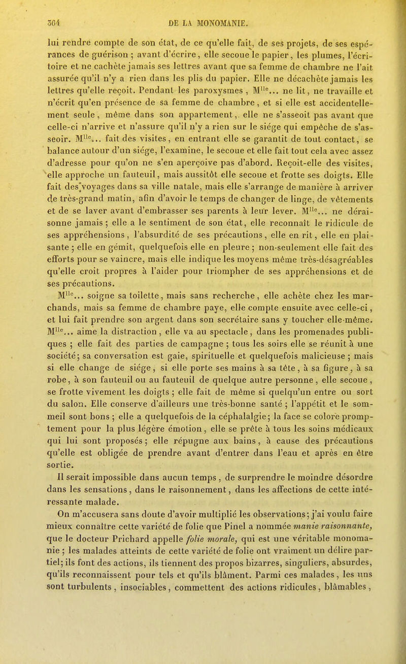 lui rendre compte de son état, de ce qu'elle fait, de ses projets, de ses espé- rances de guérison ; avant d'écrire, elle secoue le papier, les plumes, l'écri- toire et ne cachèle jamais ses lettres avant que sa femme de chambre ne l'ait assurée qu'il n'y a rien dans les plis du papier. Elle ne décacheté jamais les lettres qu'elle reçoit. Pendant les paroxysmes , M°... ne lit, ne travaille et n'écrit qu'en présence de sa femme de chambre, et si elle est accidentelle- ment seule, même dans son appartement, elle ne s'asseoit pas avant que celle-ci n'arrive et n'assure qu'il n'y a rien sur le siège qui empêche de s'as- seoir. M... fait des visites, en entrant elle se garantit de tout contact, se balance autour d'un siège, l'examine, le secoue et elle fait tout cela avec assez d'adresse pour qu'on ne s'en aperçoive pas d'abord. Reçoit-elle des visites, elle approche un fauteuil, mais aussitôt elle secoue et frotte ses doigts. Elle fait des Voyages dans sa ville natale, mais elle s'arrange de manière à arriver de très-grand malin, afin d'avoir le temps de changer de linge, de vêtements et de se laver avant d'embrasser ses parents à leiïr lever. M... ne dérai- sonne jamais; elle a le sentiment de son état, elle reconnaît le ridicule de ses appréhensions, l'absurdité de ses précautions, elle en rit, elle en plai- sante ; elle en gémit, quelquefois elle en pleure ; non-seulement elle fait des efforts pour se vaincre, mais elle indique les moyens même très-désagréables qu'elle croit propres à l'aider pour triompher de ses appréhensions et de ses précautions. M... soigne sa toilette, mais sans recherche, elle achète chez les mar- chands, mais sa femme de chambre paye, elle compte ensuite avec celle-ci, et lui fait prendre son argent dans son secrétaire sans y toucher elle-même. M^... aime la distraction , elle va au spectacle, dans les promenades publi- ques ; elle fait des parties de campagne ; tous les soirs elle se réunit à une société; sa conversation est gaie, spirituelle et quelquefois malicieuse; mais si elle change de siège, si elle porte ses mains à sa tête, à sa figure, à sa robe, h son fauteuil ou au fauteuil de quelque autre personne, elle secoue, se frotte vivement les doigts ; elle fait de même si quelqu'un entre ou sort du salon. Elle conserve d'ailleurs une très-bonne santé ; l'appétit et le som- meil sont bons ; elle a quelquefois de la céphalalgie; la face se colore promp- tement pour la plus légère émotion, elle se prête à tous les soins médicaux qui lui sont proposés ; elle répugne aux bains, à cause des précautions qu'elle est obligée de prendre avant d'entrer dans l'eau et après en être sortie. Il serait impossible dans aucun temps , de surprendre le moindre désordre dans les sensations, dans le raisonnement, dans les affections de cette inté- ressante malade. On m'accusera sans doute d'avoir multiplié les observations; j'ai voulu faire mieux connaître cette variété de folie que Pinel a nommée manie raisonnante, que le docteur Prichard appelle folie morale, qui est une véritable monoma- nie ; les malades atteints de cette variété de folie ont vraiment un délire par- tiel; ils font des actions, ils tiennent des propos bizarres, singuliers, absurdes, qu'ils reconnaissent pour tels et qu'ils blâment. Parmi ces malades, les uns sont turbulents , insociables, commettent des actions ridicules, blâmables ,