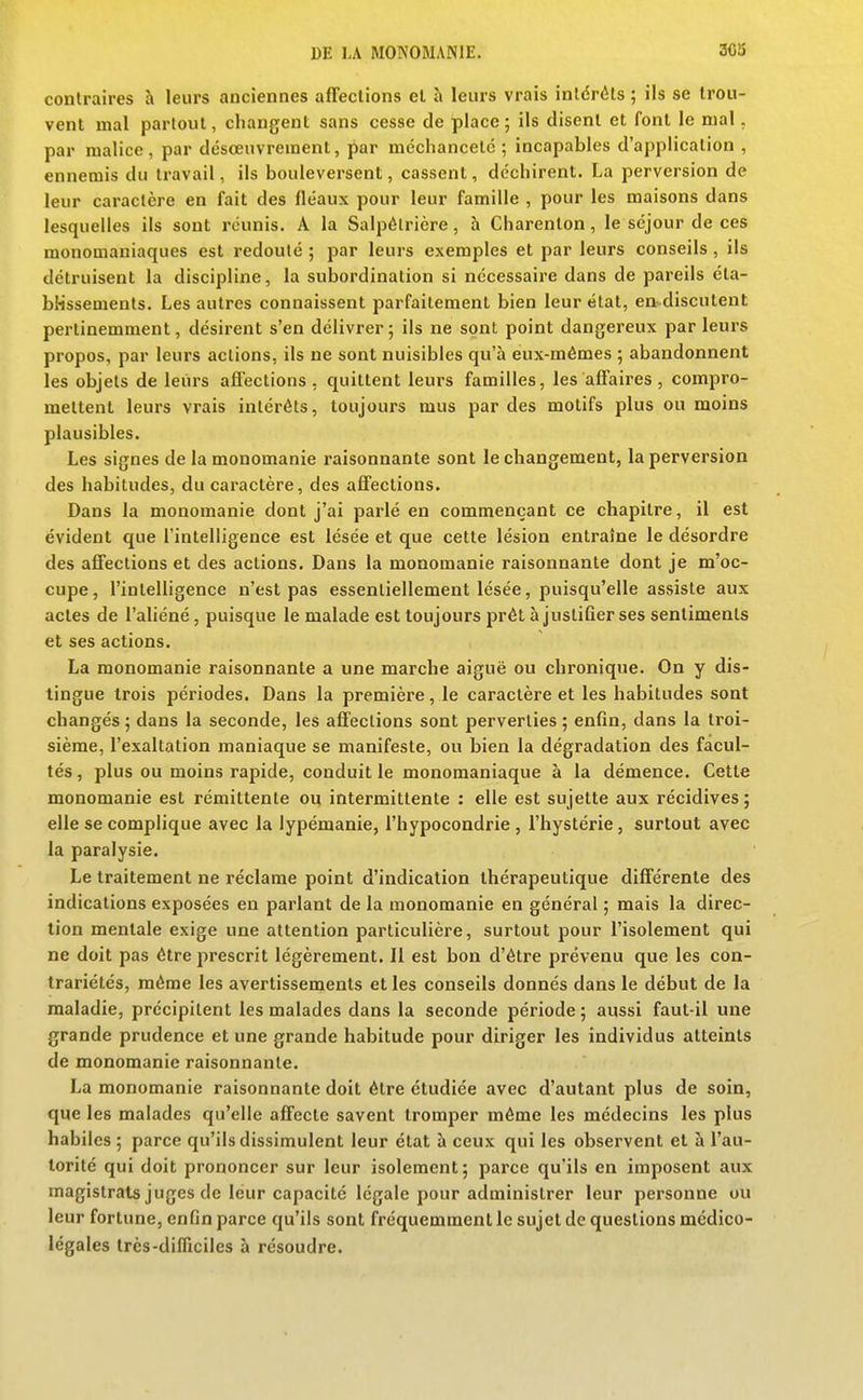contraires à leurs anciennes affections el à leurs vrais intérêts ; ils se trou- vent mal partout, changent sans cesse de place; ils disent et font le mal, par malice, par désœuvrement, par méchanceté ; incapables d'appHcalion , ennemis du travail, ils bouleversent, cassent, déchirent. La perversion de leur caractère en fait des fléaux pour leur famille , pour les maisons dans lesquelles ils sont réunis. A la Salpétricre, h Charenton, le séjour de ces monomaniaques est redouté ; par leurs exemples et par leurs conseils , ils détruisent la discipline, la subordination si nécessaire dans de pareils éta- bHssenients. Les autres connaissent parfaitement bien leur état, en discutent pertinemment, désirent s'en délivrer ; ils ne sont point dangereux par leurs propos, par leurs actions, ils ne sont nuisibles qu'à eux-mêmes ; abandonnent les objets de leurs affections . quittent leurs familles, les affaires , compro- mettent leurs vrais intérêts, toujours mus par des motifs plus ou moins plausibles. Les signes de la monomanie raisonnante sont le changement, la perversion des habitudes, du caractère, des affections. Dans la monomanie dont j'ai parlé en commençant ce chapitre, il est évident que l'intelligence est lésée et que cette lésion entraîne le désordre des affections et des actions. Dans la monomanie raisonnante dont je m'oc- cupe, l'intelligence n'est pas essentiellement lésée, puisqu'elle assiste aux actes de l'aliéné, puisque le malade est toujours prêt à justifier ses sentiments et ses actions. La monomanie raisonnante a une marche aiguë ou chronique. On y dis- tingue trois périodes. Dans la première, le caractère et les habitudes sont changés ; dans la seconde, les affections sont perverties ; enfin, dans la troi- sième, l'exaltation maniaque se manifeste, ou bien la dégradation des facul- tés , plus ou moins rapide, conduit le monomaniaque à la démence. Cette monomanie est rémittente ou intermittente : elle est sujette aux récidives ; elle se complique avec la lypémanie, l'hypocondrie , l'hystérie, surtout avec la paralysie. Le traitement ne réclame point d'indication thérapeutique différente des indications exposées en parlant de la monomanie en général ; mais la direc- tion mentale exige une attention particulière, surtout pour l'isolement qui ne doit pas être prescrit légèrement. Il est bon d'être prévenu que les con- trariétés, même les avertissements et les conseils donnés dans le début de la maladie, précipitent les malades dans la seconde période ; aussi faut-il une grande prudence et une grande habitude pour diriger les individus atteints de monomanie raisonnante. La monomanie raisonnante doit être étudiée avec d'autant plus de soin, que les malades qu'elle affecte savent tromper même les médecins les plus habiles ; parce qu'ils dissimulent leur état à ceux qui les observent el à l'au- torité qui doit prononcer sur leur isolement; parce qu'ils en imposent aux magistrats juges de leur capacité légale pour administrer leur personne ou leur fortune, enfin parce qu'ils sont fréquemment le sujet de questions médico- légales très-difficiles à résoudre.