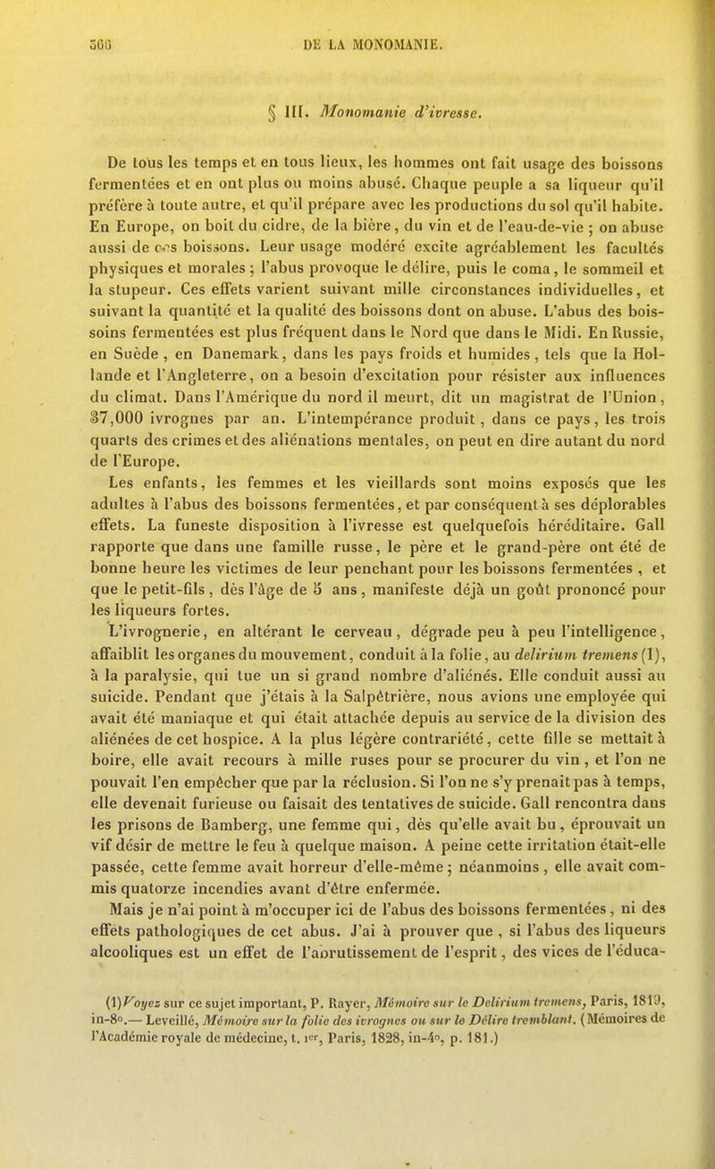 § III. Monomanie d'ivresse. De tous les temps et en tous lieux, les hommes ont fait usage des boissons fermentées et en ont plus ou moins abusé. Chaque peuple a sa liqueur qu'il préfère à toute autre, et qu'il prépare avec les productions du sol qu'il habile. En Europe, on boit du cidre, de la bière, du vin et de l'eau-de-vie ; on abuse aussi de c-^s boissons. Leur usage modéré excite agréablement les facultés physiques et morales ; l'abus provoque le délire, puis le coma, le sommeil et la stupeur. Ces effets varient suivant mille circonstances individuelles, et suivant la quantité et la qualité des boissons dont on abuse. L'abus des bois- soins fermentées est plus fréquent dans le Nord que dans le Midi. En Russie, en Suède , en Danemark, dans les pays froids et humides, tels que la Hol- lande et l'Angleterre, on a besoin d'excitation pour résister aux influences du climat. Dans l'Amérique du nord il meurt, dit un magistrat de l'Union, S7,000 ivrognes par an. L'intempérance produit , dans ce pays, les trois quarts des crimes et des aliénations mentales, on peut en dire autant du nord de l'Europe. Les enfants, les femmes et les vieillards sont moins exposés que les adultes à l'abus des boissons fermentées, et par conséquent à ses déplorables effets. La funeste disposition à l'ivresse est quelquefois héréditaire. Gall rapporte que dans une famille russe, le père et le grand-père ont été de bonne heure les victimes de leur penchant pour les boissons fermentées , et que le petit-Gls , dès l'âge de S ans , manifeste déjà un goût prononcé pour les liqueurs fortes. L'ivrognerie, en altérant le cerveau, dégrade peu à peu l'intelligence, affaiblit les organes du mouvement, conduit à la folie, au delirium tremens (1), à la paralysie, qui tue un si grand nombre d'aliénés. Elle conduit aussi au suicide. Pendant que j'étais à la Salpétrière, nous avions une employée qui avait été maniaque et qui était attachée depuis au service de la division des aliénées de cet hospice. A la plus légère contrariété, cette fille se mettait à boire, elle avait recours à mille ruses pour se procurer du vin, et l'on ne pouvait l'en empêcher que par la réclusion. Si l'on ne s'y prenait pas à temps, elle devenait furieuse ou faisait des tentatives de suicide. Gall rencontra dans les prisons de Bamberg, une femme qui, dès qu'elle avait bu, éprouvait un vif désir de mettre le feu à quelque maison. A peine cette irritation était-elle passée, cette femme avait horreur d'elle-même ; néanmoins , elle avait com- mis quatorze incendies avant d'être enfermée. Mais je n'ai point à m'occuper ici de l'abus des boissons fermentées, ni des effets pathologiques de cet abus. J'ai à prouver que , si l'abus des liqueurs alcooliques est un effet de l'abrutissement de l'esprit, des vices de l'éduca- {\)Foycz sur ce sujet important, P. Rayer, Mémoiro sur le Delirium trcme7is, Paris, 1819, in-8o.— Leveillé, Mémoire sur la folie des ivrognes oh sur le Délire tremblant. ( Mémoires de l'Académie royale de médecine, 1.1, Paris, 1828,111-4, p. 181.)