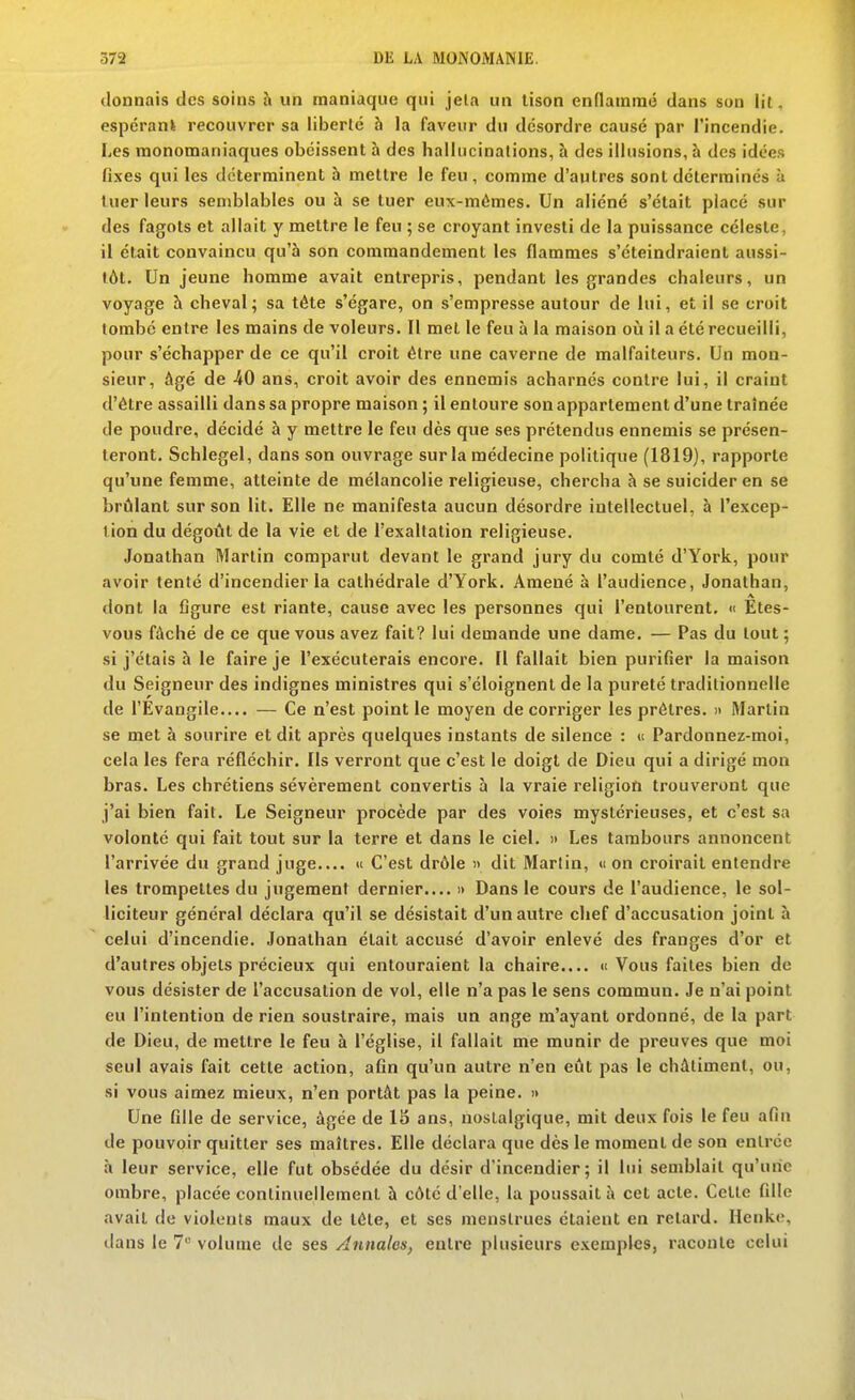 donnais des soins à un naaniaque qui jeta un lison endammo dans son lit. espcrank recouvrer sa liberlé à la faveur du desordre causé par l'incendie. Les monomaniaques obéissent à des hallucinations, à des illusions, à des idées fi.xes qui les déterminent à mettre le feu , comme d'autres sont déterminés à luer leurs semblables ou à se tuer eux-mêmes. Un aliéné s'était placé sur des fagots et allait y mettre le feu ; se croyant investi de la puissance céleste, il était convaincu qu'à son commandement les flammes s'éteindraient aussi- tôt. Un jeune homme avait entrepris, pendant les grandes chaleurs, un voyage à cheval; sa tète s'égare, on s'empresse autour de lui, et il se croit tombé entre les mains de voleurs. Il met le feu à la maison où il a été recueilli, pour s'échapper de ce qu'il croit être une caverne de malfaiteurs. Un mon- sieur, âgé de 40 ans, croit avoir des ennemis acharnés contre lui, il craint d'être assailli dans sa propre maison ; il entoure son appartement d'une traînée de poudre, décidé à y mettre le feu dès que ses prétendus ennemis se présen- teront. Schlegel, dans son ouvrage sur la médecine politique (1819), rapporte qu'une femme, atteinte de mélancolie religieuse, chercha à se suicider en se brûlant sur son lit. Elle ne manifesta aucun désordre intellectuel, à l'excep- tion du dégoût de la vie et de l'exaltation religieuse. Jonathan Martin comparut devant le gi'and jury du comté d'York, pour avoir tenté d'incendier la cathédrale d'York. Amené à l'audience, Jonathan, dont la flgure est riante, cause avec les personnes qui l'entourent. » Etes- vous fâché de ce que vous avez fait? lui demande une dame. — Pas du tout ; si j'étais à le faire je l'exécuterais encore. Il fallait bien purifier la maison du Seigneur des indignes ministres qui s'éloignent de la pureté traditionnelle de l'Evangile.... — Ce n'est point le moyen de corriger les prêtres. » Martin se met à sourire et dit après quelques instants de silence : « Pardonnez-moi, cela les fera réfléchir. Ils verront que c'est le doigt de Dieu qui a dirigé mon bras. Les chrétiens sévèrement convertis à la vraie religion trouveront que j'ai bien fait. Le Seigneur procède par des voies mystérieuses, et c'est sa volonté qui fait tout sur la terre et dans le ciel. )> Les tambours annoncent l'arrivée du grand juge » C'est drôle » dit Martin, « on croirait entendre les trompettes du jugement dernier > Dans le cours de l'audience, le sol- liciteur général déclara qu'il se désistait d'un autre chef d'accusation joint à celui d'incendie. Jonathan était accusé d'avoir enlevé des franges d'or et d'autres objets précieux qui entouraient la chaire.... «i Vous faites bien de vous désister de l'accusation de vol, elle n'a pas le sens commun. Je n'ai point eu l'intention de rien soustraire, mais un ange m'ayant ordonné, de la part de Dieu, de mettre le feu à l'église, il fallait me munir de preuves que moi seul avais fait cette action, afin qu'un autre n'en eût pas le châtiment, ou, si vous aimez mieux, n'en portât pas la peine. » Une fille de service, âgée de 15 ans, nostalgique, mit deux fois le feu afin de pouvoir quitter ses maîtres. Elle déclara que dès le moment de son entrée à leur service, elle fut obsédée du désir d'incendier; il lui semblait qu'une ombre, placée continuellement à côté d'elle, la poussait à cet acte. Celle fille avait de violents maux de tête, et ses menstrues étaient en retard. Henke, dans le 7 volume de ses Annales, entre plusieurs exemples, raconte celui