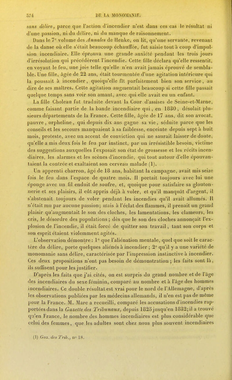 sans délire, parce que l'acLion d'incendier n'est dans ces cas le résultat ni d'une passion, ni du délire, ni du manque de raisonnement. Dans le 7 volume des Annales de Henke, on lit, qu'une servante, revenant de la danse oi!i elle s'était beaucoup échauffée, fut saisie tout à coup d'impul- sion incendiaire. Elle éprouva une grande anxiété pendant les trois jours d'irrésolution qui précédèrent l'incendie. Cette fille déclara qu'elle ressentit, en voyant le feu, une joie telle qu'elle n'en avait jamais éprouvé de sembla- ble. Une fille, âgée de 22 ans, était tourmentée d'une agitation intérieure qui la poussait à incendier, quoiqu'elle fît parfaitement bien son service, au dire de ses maîtres. Celte agitation augmentait beaucoup si cette fille passait quelque temps sans voir son amant, avec qui elle avait eu un enfant. La fille Choleau fut traduite devant la Cour d'assises de Seine-et-Marne, comme faisant partie de la bande incendiaire qui, en 1830, désolait plu- sieurs départements de la France. Cette fille, âgée de 17 ans, dit son avocat, pauvre, orpheline, qui depuis dix ans gagne sa vie, séduite parce que les conseils et les secours manquaient à sa faiblesse, enceinte depuis sept à huit mois, proleste, avec un accent de conviction qui ne saurait laisser de doute, qu'elle a mis deux fois le feu par instinct, par un irrésistible besoin, victime des suggestions auxquelles l'exposait son état de grossesse et les récits incen- diaires, les alarmes et les scènes d'incendie, qui tout autour d'elle épouvan- taient la contrée et exaltaient son cerveau malade (1). Un apprenti charron, âgé de 18 ans, habitant la campagne, avait mis seize fois le feu dans l'espace de quatre mois. Il portait toujours avec lui une éponge avec un fil enduit de soufre, et, quoique pour satisfaire sa glouton- nerie et ses plaisirs, il eût appris déjà à voler, et qu'il manquât d'argent, il s'abstenait toujours de voler pendant les incendies qu'il avait allumés. Il n'était mu par aucune passion; niais à l'éclat des flammes, il prenait un grand plaisir qu'augmentait le son des cloches, les lamentations. les clameurs, les cris, le désordre des populations ; dès que le son des cloches annonçait l'ex- plosion de l'incendie, il était forcé de quitter son travail, tant son corps et son esprit étaient violemment agités. L'observation démontre : 1° que l'aliénation mentale, quel que soit le carac- tère du délire, porte quelques aliénés à incendier 5 2 qu'il y a une variété de monomanie sans délire, caractérisée par l'impression instinctive à incendier. Ces deux propositions n'ont pas besoin de démonstration ; les faits sont là, ils suffisent pour les justifier. D'après les faits que j'ai cités, on est surpris du grand nombre et de l'âge des incendiaires du sexe féminin, comparé au nombre et à l'âge des hommes incendiaires. Ce double résultai est vrai pour le nord de l'Allemagne, d'après les observations publiées par les médecins allemands, il n'en est pas de même pour la France. M. Marc a recueilli, comparé les accusations d'incendies rap- portées dans la Gazette des Tribunaux, depuis 1825 jusqu'en 1832; il a trouvé qu'en France, le nombre des hommes incendiaires est plus considérable que celui des femmes, que les adultes sont chez nous plus souvent incendiaires (1) Gaz.desTrib., n 18.