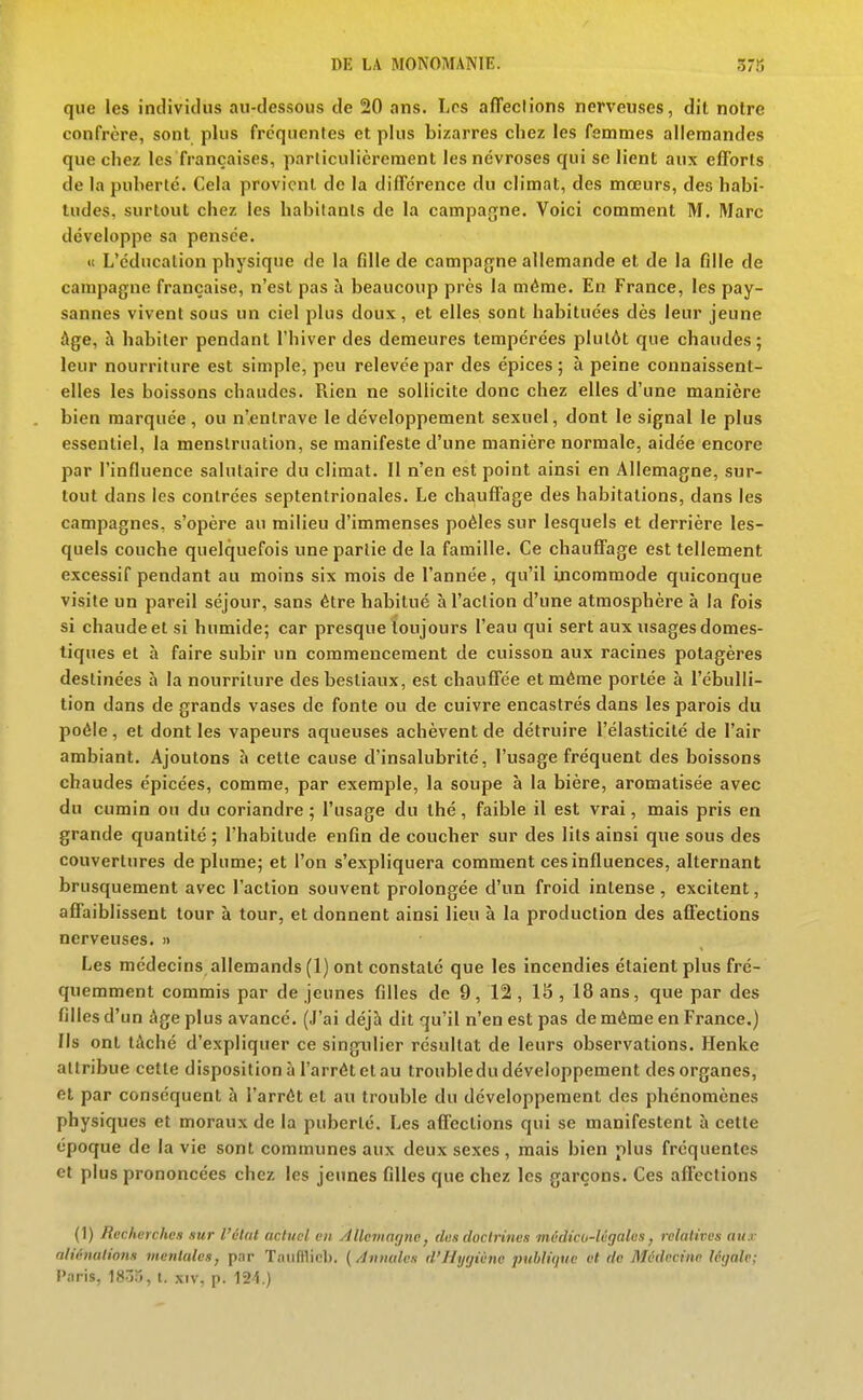 que les incliviclus au-tlessous de 20 ans. Los affeclions nerveuses, dit notre confrère, sont plus fréquentes et plus bizarres chez les femmes allemandes que chez les françaises, particulièrement les névroses qui se lient aux efforts de la puberté. Cela provient de la différence du climat, des mœurs, des habi- tudes, surtout chez les habitants de la campa{jne. Voici comment M, Marc développe sa pensée. «c L'éducation physique de la fille de campagne allemande et de la fille de campagne française, n'est pas à beaucoup près la même. En France, les pay- sannes vivent sous un ciel plus doux, et elles sont habituées dès leur jeune âge, h habiter pendant l'hiver des demeures tempérées plutôt que chaudes; leur nourriture est simple, peu relevée par des épiées; à peine connaissent- elles les boissons chaudes. Rien ne sollicite donc chez elles d'une manière bien marquée, ou n'entrave le développement sexuel, dont le signal le plus essentiel, la menstruation, se manifeste d'une manière normale, aidée encore par l'influence salutaire du climat. 11 n'en est point ainsi en Allemagne, sur- tout dans les contrées septentrionales. Le chauffage des habitations, dans les campagnes, s'opère au milieu d'immenses poêles sur lesquels et derrière les- quels couche quelquefois une partie de la famille. Ce chauffage est tellement excessif pendant au moins six mois de l'année, qu'il incommode quiconque visite un pareil séjour, sans être habitué à l'action d'une atmosphère à la fois si chaude et si humide; car presque toujours l'eau qui sert aux usages domes- tiques et à faire subir un commencement de cuisson aux racines potagères destinées à la nourriture des bestiaux, est chauffée et même portée à l'ébulli- tion dans de grands vases de fonte ou de cuivre encastrés dans les parois du poêle, et dont les vapeurs aqueuses achèvent de détruire l'élasticité de l'air ambiant. Ajoutons à cette cause d'insalubrité, l'usage fréquent des boissons chaudes épicées, comme, par exemple, la soupe à la bière, aromatisée avec du cumin ou du coriandre ; l'usage du thé, faible il est vrai, mais pris en grande quantité ; l'habitude enfin de coucher sur des lits ainsi que sous des couvertures déplume; et l'on s'expliquera comment ces influences, alternant brusquement avec l'action souvent prolongée d'un froid intense, excitent, affaiblissent tour à tour, et donnent ainsi lieu à la production des aflections nerveuses. » Les médecins allemands (1) ont constaté que les incendies étaient plus fré- quemment commis par de jeunes filles de 9, 12 , 15 , 18 ans, que par des filles d'un âge plus avancé. (J'ai déjà dit qu'il n'en est pas de même en France.) Ils ont tâché d'expliquer ce singulier résultat de leurs observations. Henke attribue cette disposition à l'arrêt et au troubledu développement des organes, et par conséquent à l'arrêt et an trouble du développement des phénomènes physiques et moraux de la puberté. Les affections qui se manifestent à cette époque de la vie sont communes aux deux sexes, mais bien plus fréquentes et plus prononcées chez les jeunes filles que chez les garçons. Ces affections (1) Recherches .lur l'élut actuel en Àlleiiingnc, den doctrines médico-légales, relatives ati.r aliénations mentales, par Tiiiifflicl). ( /innales d'Ihjijiùnc publique et de Médecine légale; l'.nris, 18-35, t. xiv, p. 124.)