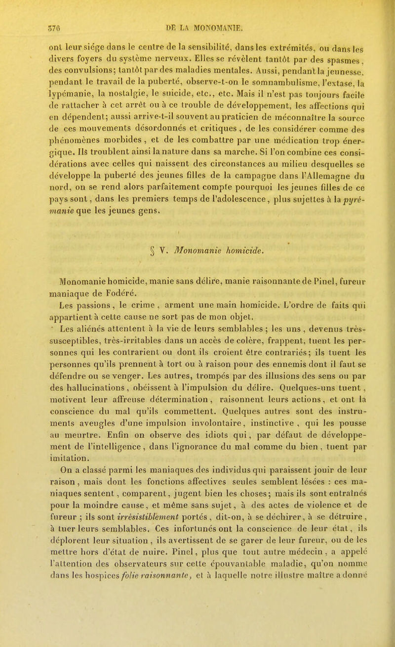 onl leur sié^^e dans le cenlre de la sensibililé, dans les extrémités, ou dans les divers foyers du système nerveux. Elles se révèlent tanlAl par des spasmes, des convulsions; tantôt par des maladies mentales. Aussi, pendant la jeunesse, pendant le travail de la puberté, observe-t-on le somnambulisme, l'extase, la lypémanie, la nostalgie, le suicide, etc., etc. Mais il n'est pas toujours facile de rattacher à cet arrêt ou à ce (rouble de développement, les affections qui en dépendent; aussi arrive-t-il souvent au praticien de méconnaître la source de ces mouvements désordonnés et critiques , de les considérer comme des phénomènes morbides , et de les combattre par une médication trop éner- gique. Ils troublent ainsi la nature dans sa marche. Si l'on combine ces consi- dérations avec celles qui naissent des circonstances au milieu desquelles se développe la puberté des jeunes filles de la campagne dans l'Allemagne du nord, on se rend alors parfaitement compte pourquoi les jeunes filles de ce pays sont, dans les premiers temps de l'adolescence, plus sujettes à lapyré- manie que les jeunes gens. § V. Monomanie homicide. Monomanie homicide, manie sans délire, manie raisonnante de Pinel, fureur maniaque de Fodéré. Les passions, le crime , arment une main homicide. L'ordre de faits qui appartient h celte cause ne sort pas de mon objet. ■ Les aliénés attentent à la vie de leurs semblables ; les uns , devenus très- susceplibles, très-irritables dans un accès décolère, frappent, tuent les per- sonnes qui les contrarient ou dont ils croient être contrariés; ils tuent les personnes qu'ils prennent à tort ou à raison pour des ennemis dont il faut se défendre ou se venger. Les autres, trompés par des illusions des sens ou par des hallucinations, obéissent à l'impulsion du délire. Quelques-uns tuent, motivent leur affreuse détermination, raisonnent leurs actions, et ont la conscience du mal qu'ils commettent. Quelques autres sont des instru- ments aveugles d'une impulsion involontaire, instinctive, qui les pousse au meurtre. Enfin on observe des idiots qui, par défaut de développe- ment de l'intelligence, dans l'ignorance du mal comme du bien , tuent par imitation. On a classé parmi les maniaques des individus qui paraissent jouir de leur raison, mais dont les fonctions affectives seules semblent lésées : ces ma- niaques sentent, comparent, jugent bien les choses; mais ils sont entraînés pour la moindre cause, et même sans sujet, à des actes de violence et de fureur ; ils sont irrésistiblement portés , dit-on, à se déchirer, à se détruire, à tuer leurs semblables. Ces infortunés ont la conscience de leur état, ils déplorent leur situation , ils avertissent de se garer de leur fureur, ou de les mettre hors d'état de nuire. Pinel, plus que tout autre médecin, a appelé l'attention des observateurs sur cette épouvantable maladie, qu'on nomme dans les hospices/ô/je »fl;son«flM?c , et à laquelle notre illustre maître a donne