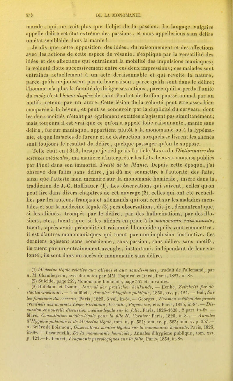 morale , qui ne voit plus que l'objet de la passion. Le langage vulgaire appelle délire cet élat extrême des passions , et nous appellerions sans délire un élat semblable dans la manie ! Je dis que cette opposition des idées, du raisonnement et des affections avec les actions de celte espèce de vésanie, s'explique par la versatilité des idées et des affections qui entraînent la mobilité des impulsions maniaques; la volonté flotte successivement entre ces deux impressions; ces malades sont entraînés actuellement à un acte déraisonnable et qui révolte la nature, parce qu'ils ne jouissent pas de leur raison , parce qu'ils sont dans le délire; l'homme n'a plus la faculté de diriger ses actions , parce qu'il a perdu l'unité du moi; c'est Vhomo duplex de saint Paul et de Bufi'on poussé au mal par un motif, retenu par un autre. Cette lésion de la volonté peut être assez bien comparée à la bévue, et peut se concevoir par la duplicité du cerveau, dont 1-es deux moitiés n'étant pas également excitées n'agissent pas simultanément; mais toujours il est vrai que ce qu'on a appelé folie raisonnante, manie sans délire, fureur maniaque, appartient plutôt à la monomanie ou à la lypéma- nie, et que les'acles de fureur et de destruction auxquels se livrent les aliénés sont toujours le résultat du délire, quelque passager qu'on le suppose. Telle était en 1818, lorsque je rédigeais l'article Manie du Dictionnaire des sciences médicales, ma manière d'interpréter les faits de manie HomciDE publiés par Pinel dans son immortel Traité de la Manie. Depuis cette époque, j'ai observé des folies sans délire, j'ai du me soumettre à l'autorité des faits, ainsi que l'atteste mon mémoire sur la monomanie homicide, inséré dans la. traduction de J.-C. Hoffbauer (1). Les observations qui suivent, celles qu'on peut lire dans divers chapitres de cet ouvrage (2), celles qui ont été recueil- lies par les auteurs français et allemands qui ont écrit sur les maladies men- tales et sur la médecine légale (3) ; ces observations, dis-je , démontrent que, si les aliénés, trompés par le délire, par des hallucinations, par des illu- sions, etc., tuent; que si les aliénés en proie à la monomanie raisonnante, tuent, après avoir prémédité et raisonné l'homicide qu'ils vont commettre , il est d'autres monoraaniaques qui tuent par une implusion instinctive. Ces derniers agissent sans conscience, sans passion, sans délire, sans motifs, ils tuent par un entraînement aveugle , instantané, indépendant de leur vo- lonté ; ils sont dans un accès de monomanie sans délire. {Vj Médecine légale relative aux aliénés et aux sourds-muets, traduit de l'allemand, par A. M. Chambeyron, avec des notes par MM. Esquirol et Ilard. Paris, 1827, in-S». (2) Suicide, page 259; Monoraanie homicide, page ôo2 et suivantes. (2) Hufeland et Ozann, Journal der pratische7i hcilkimde. — Heuke, Zeitchrifl fur die staatsarznekunde.— Taufflieb, Annales d'hygiène publique, 1835, xiv, p. 124. — Gallj^Kr les fonctions du cerveau, Paris, 1823, 6 vol. in-8o.— Georgct, Examen médical des procès criminels des nommés Léger Fletmann, Lecouffe, Papavoinc, etc. Paris, 1825, in-S. — Dis- cussion et nouvelle discussion médico-légale sur la folie. Paris, 1826-1828, 2 part. in-8. — Marc, Consultation médico-légale pour la fille H. Cornier; Paris, 182G, in-8. — Annales d'Hygiène publique et de Médecine légale, tom. h, p. 351; lom. iv, p. 385; tom. x, p. 357.— A. Brièrede Boismonl, Observations médico-légales sur la monomanie homicide. Paris, 182G, in-.8o. — Cazaiivieilh, De.la monomanie homicide, Annales d'hygiène publique, tom. xvi, p. 121.—F. Leuret, Fragmentspsycologiquos sur la folie, Varis, 1834, in-8.