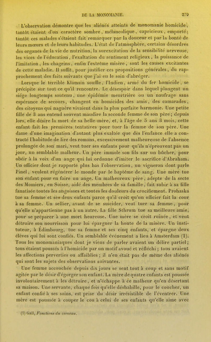 L'observation démonlre que les aliénés alleints de monomanie homicide , tantôt étaient d'un caractère sombre, mélancolique, capricieux, emporté; tantôt ces malades s'étaient fait remarquer par la douceur et par la bonté de leurs moeurs et de leurs habitudes. L'état de l'atmosphère, certains désordres des organes de la vie de nutrition, la surexcitation de la sensibilité nerveuse, les vices de l'éducation , l'exaltation du sentiment religieux , la puissance de l'imitation, les chagrins, enfin l'extrême misère, sont les causes excitantes de cette maladie. Il suffît, pour justifier ces propositions générales, du rap- prochement des faits suivants que j'ai eu le soin d'abréger. Lorsque le terrible Klamsin souffle, l'Indien, armé du fer homicide, se précipite sur tout ce qu'il rencontre. Le désespoir dans lequel plongent un siège longtemps soutenu , une épidémie meurtrière ou un naufrage sans espérance de secours, changent en homicides des amis, des camarades, des citoyens qui naguère vivaient dans la plus parfaite harmonie. Une petite fille de S ans entend souvent maudire la seconde femme de son père; depuis lors, elle désire la mort de sa belle-mère, et, à l'âge de S ans 3 mois, cette enfant fait les premières tentatives pour tuer la femme de son père. Une dame d'une imagination d'autant plus exaltée que dès l'enfance elle a con- tracté l'habitude de lire des romans, excessivement malheureuse de l'absence prolongée de son mari, veut tuer ses enfants pour qu'ils n'éprouvent pas un jour, un semblable malheur. Un père immole son fils sur un bûcher, pour obéir à la voix d'un ange qui lui ordonne d'imiter le sacrifice d'Abraham. Un officier dont je rapporte plus bas l'observation, un vigneron dont parle Pinel, veulent régénérer le monde par le baptême de sang. Une mère tue son enfant pour en faire un ange. Un malheureux père , adepte de la secte des Momiers, en Suisse, aidé des membres de sa famille, fait subir à sa fille fanatisée toutes les angoisses et toutes les douleurs du crucifiement. Prohaska tue sa femme et ses deux enfants parce qu'il croit qu'un officier fait la cour à sa femme. Un sellier, avant de se suicider, veut tuer sa femme, pour qu'elle n'appartienne pas à un autre. La fille Sthrura tue sa meilleure amie, pour se préparer à une mort heureuse. Une mère se croit ruinée, et veut détruire son nourrisson pour lui épargner la honte de la misère. Un insti- tuteur, à Edimbourg, tue sa femme et ses cinq enfants, et épargne deux élèves qui lui sont confiés. Un semblable événement a lieu à Amsterdam (1). Tous les monomaniaques dont je viens de parler avaient un délire partiel; tous étaient poussés à l'homicide par un motif avoué et réfléchi ; tous avaient les aff'ections perverties ou affaiblies ; il n'en était pas de même des aliénés qui sont les sujets des observations suivantes. Une femme accouchée depuis dix jours se sent tout h coup et sans motif agitée par le désir d'égorger son enfant. La mère de quatre enfants est poussée involontairement à les détruire, et n'échappe à ce malheur qu'en désertant sa maison. Une servante, chaque fois qu'elle déshabille, pour le coucher, un enfant confié à ses soins, est prise du désir irrésistible de l'éventrer. Une mère est poussée à couper le cou à celui de ses enfants qu'elle aime avec (1) Gall, Fonctions du cerveau.