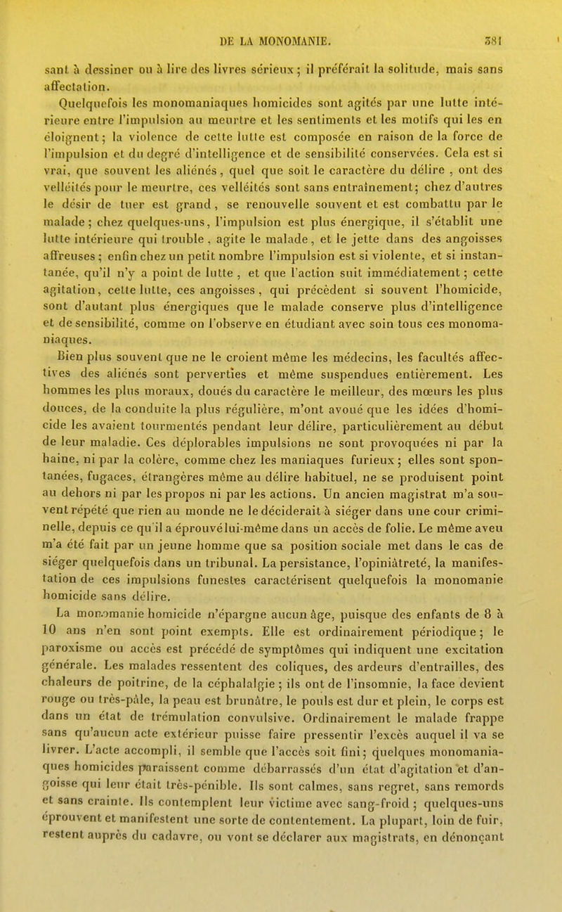 sant à dessiner on îi lire des livres sérienx ; il pre'férail la solitude, mais sans affectation. Quelquefois les monomaniaques homicides sont agités par une lutte inté- rieure entre l'impulsion au meurtre et les sentiments et les motifs qui les en éloignent; la violence de celte lutte est composée en raison de la force de l'impulsion et du degré d'intelligence et de sensibilité conservées. Cela est si vrai, que souvent les aliénés, quel que soit le caractère du délire , ont des velléités pour le meurtre, ces velléités sont sans entraînement; chez d'autres le désir de tuer est grand , se renouvelle souvent et est combattu par le malade; chez quelques-uns, l'impulsion est plus énergique, il s'établit une lutte intérieure qui trouble , agile le malade, et le jette dans des angoisses afireuses ; enfin chez un petit nombre l'impulsion est si violente, et si instan- tanée, qu'il n'y a point de lutte , et que l'action suit immédiatement ; cette agitation, celte lutte, ces angoisses , qui précèdent si souvent l'homicide, sont d'autant plus énergiques que le malade conserve plus d'intelligence et de sensibilité, comme on l'observe en étudiant avec soin tous ces monoma- niaques. Bien plus souvent que ne le croient même les médecins, les facultés affec- tives des aliénés sont perverties et même suspendues entièrement. Les hommes les plus moraux, doués du caractère le meilleur, des mœurs les plus douces, de la conduite la plus régulière, m'ont avoué que les idées d'homi- cide les avaient tourmentés pendant leur délire, particulièrement au début de leur maladie. Ces déplorables impulsions ne sont provoquées ni par la haine, ni par la colère, comme chez les maniaques furieux ; elles sont spon- tanées, fugaces, étrangères môme au délire habituel, ne se produisent point au dehors ni par les propos ni par les actions. Un ancien magistrat m'a sou- vent répété que rien au monde ne le déciderait à siéger dans une cour crimi- nelle, depuis ce qu'il a éprouvélui même dans un accès de folie. Le même aveu m'a été fait par un jeune homme que sa position sociale met dans le cas de siéger quelquefois dans un tribunal. La persistance, l'opiniâtreté, la manifes- tation de ces impulsions funestes caractérisent quelquefois la monomanie homicide sans délire. La mon-omanie homicide n'épargne aucun âge, puisque des enfants de 8 à 10 ans n'en sont point exempts. Elle est ordinairement périodique ; le paroxisme ou accès est précédé de symptômes qui indiquent une excitation générale. Les malades ressentent des coliques, des ardeurs d'entrailles, des chaleurs de poitrine, de la céphalalgie ; ils ont de l'insomnie, la face devient rouge ou très-pàle, la peau est brunâtre, le pouls est dur et plein, le corps est dans un état de Irémulalion convulsive. Ordinairement le malade frappe sans qu'aucun acte extérieur puisse faire pressentir l'excès auquel il va se livrer. L'acte accompli, il semble que l'accès soit fini; quelques monomania- ques homicides paraissent comme débarrassés d'un état d'agitation et d'an- goisse qui leur était très-pénible. Ils sont calmes, sans regret, sans remords et sans crainte, lis contemplent leur victime avec sang-froid ; quelques-uns éprouvent et manifestent une sorte de contentement. La plupart, loin de fuir, restent auprès du cadavre, ou vont se déclarer aux magistrats, en dénonçant