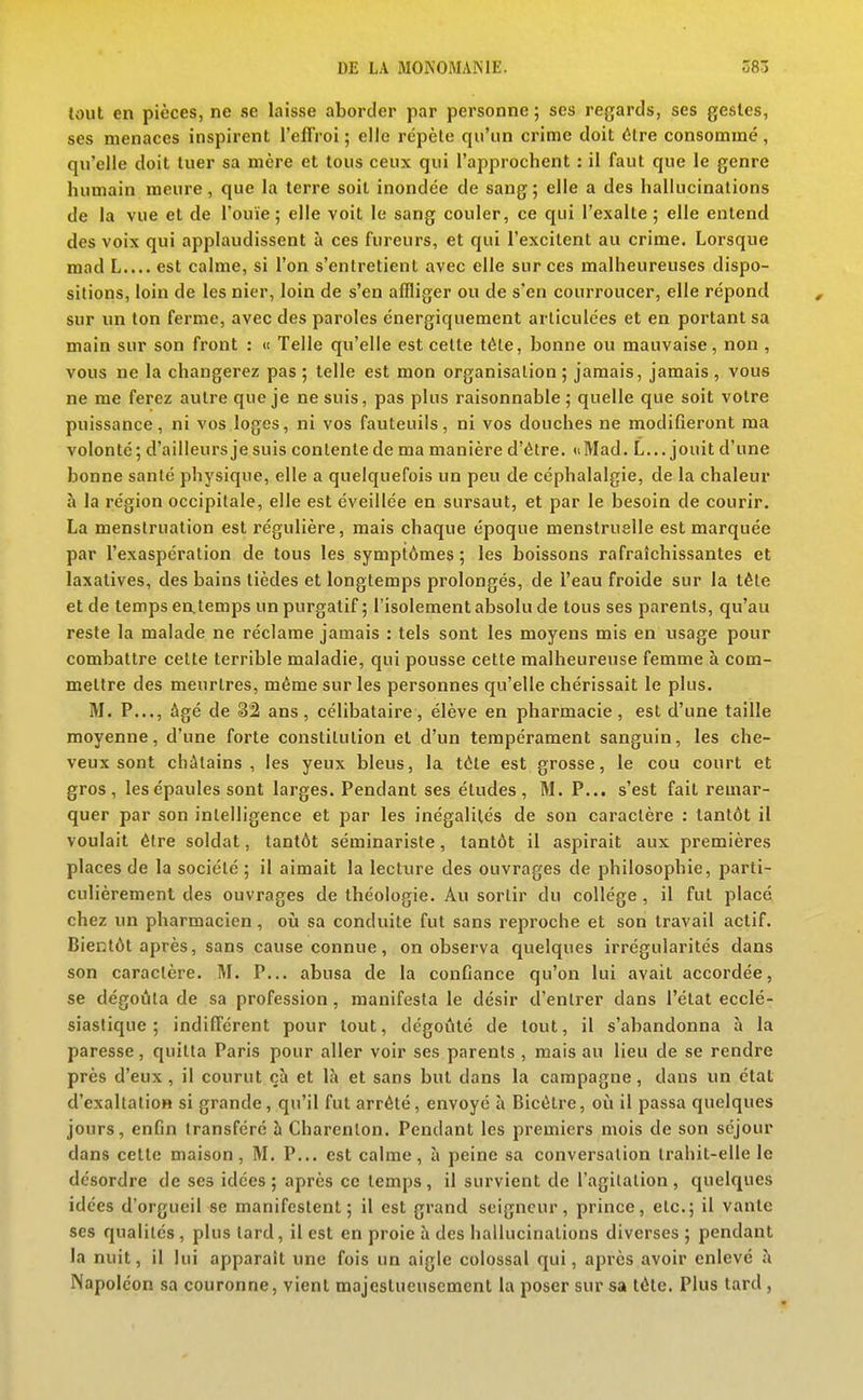 tout en pièces, ne se laisse aborder par personne ; ses regards, ses gestes, ses menaces inspirent l'eflVoi ; elle répète qu'un crime doit être consommé , qu'elle doit tuer sa mère et tous ceux qui l'approchent : il faut que le genre humain meure, que la terre soit inondée de sang; elle a des hallucinations de la vue et de l'ouïe; elle voit le sang couler, ce qui l'exalte ; elle entend des voix qui applaudissent à ces fureurs, et qui l'excitent au crime. Lorsque mad L.... est calme, si l'on s'entretient avec elle sur ces malheureuses dispo- sitions, loin de les nier, loin de s'en affliger ou de s'en courroucer, elle répond sur un ton ferme, avec des paroles énergiquement articulées et en portant sa main sur son front : » Telle qu'elle est celte téle, bonne ou mauvaise, non , vous ne la changerez pas ; telle est mon organisation ; jamais, jamais , vous ne me ferez autre que je ne suis, pas plus raisonnable ; quelle que soit votre puissance, ni vos loges, ni vos fauteuils, ni vos douches ne modifieront ma volonté; d'ailleurs je suis contente de ma manière d'être. uMad. L... jouit d'une bonne santé physique, elle a quelquefois un peu de céphalalgie, de la chaleur à la région occipitale, elle est éveillée en sursaut, et par le besoin de courir. La menstruation est régulière, mais chaque époque menstruelle est marquée par l'exaspération de tous les symptômes ; les boissons rafraîchissantes et laxatives, des bains tièdes et longtemps prolongés, de l'eau froide sur la tête et de temps eatemps un purgatif ; l'isolement absolu de tous ses parents, qu'au reste la malade ne réclame jamais : tels sont les moyens mis en usage pour combattre cette terrible maladie, qui pousse cette malheureuse femme à com- mettre des meurtres, même sur les personnes qu'elle chérissait le plus. M. P..., âgé de 32 ans, célibataire, élève en pharmacie, est d'une taille moyenne, d'une forte constitution et d'un tempérament sanguin, les che- veux sont châtains, les yeux bleus, la tôte est grosse, le cou court et gros, les épaules sont larges. Pendant ses études, M. P... s'est fait remar- quer par son intelligence et par les inégalités de son caractère : tantôt il voulait être soldat, tantôt séminariste, tantôt il aspirait aux premières places de la société ; il aimait la lecture des ouvrages de philosophie, parti- culièrement des ouvrages de théologie. Au sortir du collège , il fut placé chez un pharmacien, où sa conduite fut sans reproche et son travail actif. Bientôt après, sans cause connue, on observa quelques irrégularités dans son caractère. M. P... abusa de la confiance qu'on lui avait accordée, se dégoûta de sa profession , manifesta le désir d'entrer dans l'état ecclé- siastique ; indifférent pour tout, dégoûté de tout, il s'abandonna à la paresse, quitta Paris pour aller voir ses parents , mais au lieu de se rendre près d'eux , il courut çà et là et sans but dans la campagne, dans un étal d'exaltalioH si grande, qu'il fut arrêté, envoyé à Bicêlre, où il passa quelques jours, enfin transféré à Charenlon. Pendant les premiers mois de son séjour dans cette maison, M. P... est calme, à peine sa conversation trahit-elle le désordre de ses idées; après ce temps, il survient de l'agilalion, quelques idées d'orgueil se manifestent; il est grand seigneur, prince, etc.; il vante ses qualités , plus tard, il est en proie à des hallucinations diverses ; pendant la nuit, il lui apparaît une fois un aigle colossal qui, après avoir enlevé à Napoléon sa couronne, vient majestueusement la poser sur sa tête. Plus tard,