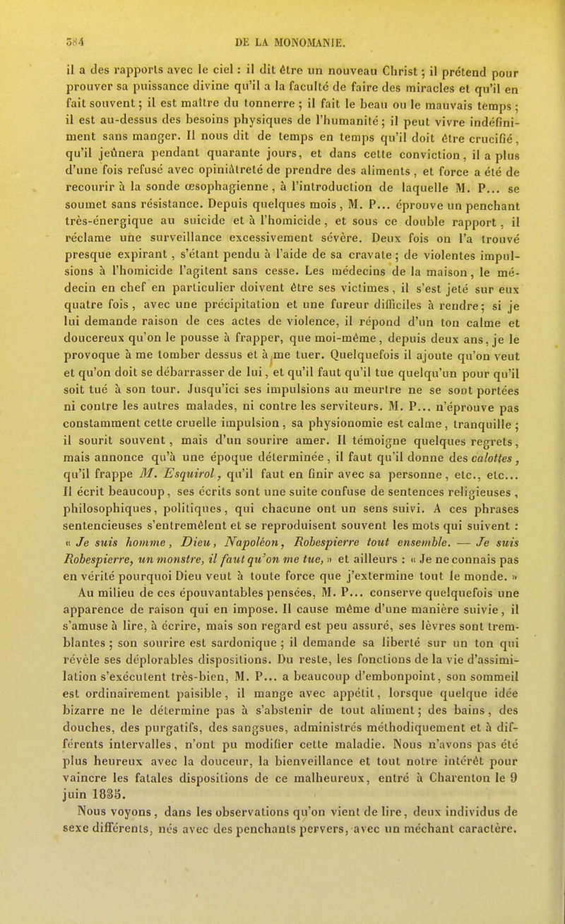 il a des rapports avec le ciel : il dit être un nouveau Christ -, il prétend pour prouver sa puissance divine qu'il a la faculté de faire des miracles et qu'il en fait souvent; il est maître du tonnerre ; il fait le beau ou le mauvais temps ; il est au-dessus des besoins physiques de l'humanité ; il peut vivre indéfini- ment sans manger. Il nous dit de temps en temps qu'il doit être crucifié, qu'il jeûnera pendant quarante jours, et dans celle conviction, il a plus d'une fois refusé avec opiniâtreté de prendre des aliments , et force a été de recourir à la sonde œsophagienne, à l'introduction de laquelle M. P... se soumet sans résistance. Depuis quelques mois , M. P... éprouve un penchant très-énergique au suicide et à l'homicide , et sous ce double rapport, il réclame une surveillance excessivement sévère. Deux fois on l'a trouvé presque expirant, s'étant pendu à l'aide de sa cravate; de violentes impul- sions à l'homicide l'agitent sans cesse. Les médecins de la maison, le mé- decin en chef en particulier doivent être ses victimes, il s'est jeté sur eux quatre fois, avec une précipitation et une fureur difficiles à rendre; si je lui demande raison de ces actes de violence, il répond d'un ton calme et doucereux qu'on le pousse à frapper, que moi-même, depuis deux ans, je le provoque à me tomber dessus et à me tuer. Quelquefois il ajoute qu'on veut et qu'on doit se débarrasser de lui, et qu'il faut qu'il tue quelqu'un pour qu'il soit tué à son tour. Jusqu'ici ses impulsions au meurtre ne se sont portées ni contre les autres malades, ni contre les serviteurs. M. P... n'éprouve pas constamment cette cruelle impulsion, sa physionomie est calme, tranquille ; il sourit souvent, mais d'un sourire amer. Il témoigne quelques regrets, mais annonce qu'à une époque déterminée , il faut qu'il donne des calottes , qu'il frappe M. Esquirol, qu'il faut en finir avec sa personne, etc., etc.. Il écrit beaucoup, ses écrits sont une suite confuse de sentences religieuses , philosophiques, politiques, qui chacune ont un sens suivi. A ces phrases sentencieuses s'entremêlent et se reproduisent souvent les mots qui suivent : K Je suis homme, Dieu, Napoléon, Robespierre tout ensemble. —Je suis Robespierre, un monstre, il faut qu'on me tue, » et ailleurs : d Je ne connais pas en vérité pourquoi Dieu veut à toute force que j'extermine tout le monde. i> Au milieu de ces épouvantables pensées, M. P... conserve quelquefois une apparence de raison qui en impose. Il cause même d'une manière suivie, il s'amuse à lire, à écrire, mais son regard est peu assuré, ses lèvres sont trem- blantes ; son sourire est sardonique ; il demande sa liberté sur un ton qui révèle ses déplorables dispositions. Du reste, les fonctions de la vie d'assimi- lation s'exécutent très-bien, M. P... a beaucoup d'embonpoint, son sommeil est ordinairement paisible, il mange avec appétit, lorsque quelque idée bizarre ne le détermine pas à s'abstenir de tout aliment; des bains, des douches, des purgatifs, des sangsues, administrés méthodiquement et à dif- férents intervalles, n'ont pu modifier celle maladie. Nous n'avons pas été plus heureux avec la douceur, la bienveillance et tout notre intérêt pour vaincre les fatales dispositions de ce malheureux, entré à Charenton le 9 juin 1835. Nous voyons , dans les observations qu'on vient de lire, deux individus de sexe différents, nés avec des penchants pervers, avec un méchant caractère.