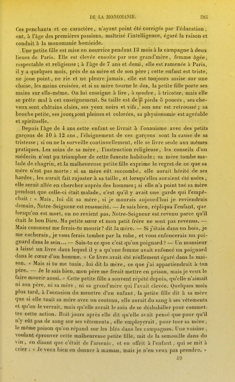 Ces penchants et ce caractère, n'ayant point été corrigés par l'cdiicalion, ont, à l'Age des premières passions, maîtrisé l'intelligence, égaré la raison et conduit à la monomanie homicide. Une petite fille est mise en nourrice pendant 13 mois à la campagne à deux lieues de Paris. Elle est élevée ensuite par une grand'mère, femme âgée, respectable et religieuse ; à l'ùge de 7 ans et demi, elle est ramenée à Paris, il y a quelques mois, près de sa mère et de son père ; celte enfant est triste, ne joue point, ne rie et ne pleure jamais, elle est toujours assise sur une chaise, les mains croisées, et si sa mère tourne le dos, la petite fille porte ses mains sur elle-même. On lui enseigne à lire , à coudre, à tricoter, mais elle se prèle mal à cet enseignement. Sa taille est de S pieds S pouces , ses che- veux sont châtains clairs, ses yeux noirs et vifs,'son nez est retroussé; sa bouche petite, ses joues 3ont pleines et colorées, sa physionomie est agréable et spirituelle. Depuis l'âge de 4 ans celle enfant se livrait à l'onanisme avec des petits garçons de 10 à 12 ans, l'éloignement de ces garçons sont la cause de sa tristesse ; si on ne la surveille continuellement, elle se livre seule aux mêmes pratiques. Les soins de sa mère , l'instruclion religieuse, les conseils d'un médecin n'ont pu triompher de celte funeste habitude ; sa mère tombe ma- lade de chagrin, et la malheureuse petite fille exprime le regret de ce que sa mère n'est pas morte: si sa mère eût succombé, elle aurait hérité de ses bardes , les aurait fait rajuster à sa taille, et lorsqu'elles auraient été usées, elle serait allée en chercher auprès des hommes ; si elle n'a point tué sa mère pendant que celle-ci était malade, c'est qu'il y avait une garde qui l'empê- chait : « Mais, lui dit sa mère, si je mourais aujourd'hui je reviendrais demain, Notre-Seigneur est ressuscité. —Je sais bien, répliqua l'enfant, que lorsqu'on est mort, on ne revient pas. Notre-Seigneur est revenu parce qu'il était le bon Dieu. Ma petite sœur et mon petit frère ne sont pas revenus. — Mais comment me ferais-tu mourir? dit la mère. — Si j'étais dans un bois, je me cacherais, je vous ferais tomber par la robe, et vous enfoncerais un poi- gnard dans le sein... — Sais-tu ce que c'est qu'un poignard? — Un monsieur a laissé un livre dans lequel il y a qu'une femme avait enfoncé un poignard dans le cœur d'un homme. » Ce livre avait été réellement égaré dans la mai- son. «( Mais si tu me tuais, lui dit la mère, ce que j'ai appartiendrait à ton pere. — Je le sais bien, mon père me ferait mettre en prison, mais je veux le faire mourir aussi. » Celle petite fille a souvent répété depuis, qu'elle n'aimait m son père, ni sa mère , ni sa grand'mère qui l'avait élevée. Quelques mois plus tard, à l'occasion du meurtre d'un enfant, la petite fille dit à sa mère que si elle tuait sa mère avec un couteau, elle aurait du sang à ses vêtements et qu'on le verrait, mais qu'elle aurait le soin de se déshabiller pour commet- tre cette action. Hiiil jours après elle dit qu'elle avait pensé que pour qu'il n'y eût pas de sang sur ses vêlements , elle employèrait, pour tuer sa mère , le même poison qu'on répand sur les blés dans les campagnes. Une voisine , voulant éprouver celte malheureuse petite fille, mit de la semouille dans du vin , en disant que c'était de l'arsenic, et en offrit à l'enfant , qui se mit à crier : « Je veux bien en donner à maman, mais je n'en veux pas prendre. » 49