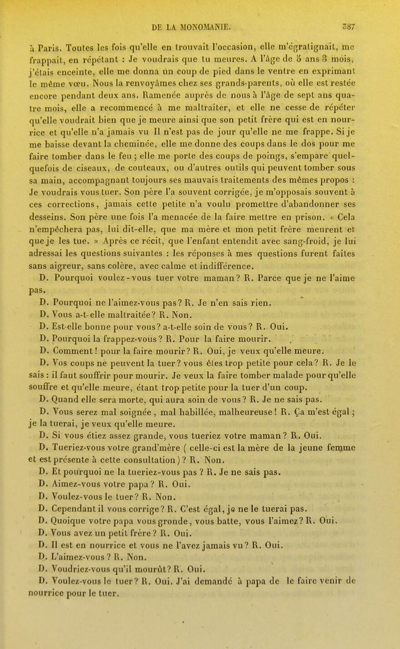 à Paris. Toutes les fois qu'elle en Irouvail l'occasion, elle m'égralignail, me frappait, en répétant : Je voudrais que lu meures. A l'Age de S ans 3 mois, j'étais enceinte, elle me donna lin coup de pied dans le ventre en exprimant le même vœu. Nous la renvoyiVraes chez ses grands-parents, oii elle est restée encore pendant deux ans. Ramenée auprès de nous à l'Age de sept ans qua- tre mois, elle a recommencé à me maltraiter, et elle ne cesse de répéter qu'elle voudrait bien que je meure ainsi que son petit frère qui est en nour- rice et qu'elle n'a jamais vu II n'est pas de jour qu'elle ne me frappe. Si je me baisse devant la cheminée, elle me donne des coups dans le dos pour me faire tomber dans le feu ; elle me porte des coups de poings, s'empare quel- quefois de ciseaux, de couteaux, ou d'autres outils qui peuvent tomber sous sa main, accompagnant toujours ses mauvais traitements des mêmes propos : Je voudrais vous tuer. Son père l'a souvent corrigée, je m'opposais souvent à ces corrections, jamais cette petite n'a voulu promettre d'abandonner ses desseins. Son père une fois l'a menacée de la faire mettre en prison. « Cela n'empêchera pas, lui dit-elle, que ma mère et mon petit frère meurent et que je les tue. » Après ce récit, que l'enfant entendit avec sang-froid, je lui adressai les questions suivantes : les réponses à mes questions furent faites sans aigreur, sans colère, avec calme et indififérence. D. Pourquoi voulez-vous tuer votre maman? R. Parce que je ne l'aime pas. D. Pourquoi ne l'aimez-vous pas? R. Je n'en sais rien. D. Vous a-t-elle maltraitée? R. Non. D. Est-elle bonne pour vous? a-t-elle soin de vous? R. Oui. D. Pourquoi la frappez-vous? R. Pour la faire mourir. D. Comment ! pour la faire mourir? R. Oui, je veux qu'elle meure. D. Vos coups ne peuvent la tuer? vous êtes trop petite pour cela? R. Je le sais : il faut souffrir pour mourir. Je veux la faire tomber malade pour qu'elle souffre et qu'elle meure, étant trop petite pour la tuer d'un coup. D. Quand elle sera morte, qui aura soin de vous? R. Je ne sais pas. D. Vous serez mal soignée , mal habillée, malheureuse ! R. Ça m'est égal ; je la tuerai, je veux qu'elle meure. D. Si vous étiez assez grande, vous tueriez votre maman? R. Oui. D. Tueriez-vous votre grand'mère ( celle-ci est la mère de la jeune femme et est présente à cette consultation)? R. Non. D. Et pourquoi ne la tueriez-vous pas ? R. Je ne sais pas. D. Aimez-vous votre papa? R. Oui. D. Voulez-vous le tuer? R. Non. D. Cependant il vous corrige? R. C'est égal, je ne le tuerai pas. D. Quoique votre papa vous gronde, vous batte, vous l'aimez? R. Oui. D. Vous avez un petit frère ? R. Oui. D. Il est en nourrice et vous ne l'avez jamais vu? R. Oui. D. L'aimez-vous ? R. Non. D. Voudriez-vous qu'il mourût? R. Oui. D. Voulez-vous le tuer? R. Oui, J'ai demandé à papa de le faire venir de nourrice pour le tuer.
