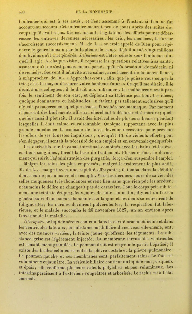 l'infirmier qui est à ses côtés, et l'eût assommé à l'instant si l'on ne fût accouru au secours. Cet infirmier mourut peu de jours après des suites des coups qu'il avait reçus. Dès cet instant, l'agitation , les efforts pour se débar- rasser des entraves devenues nécessaires, les cris, les menaces, la fureur s'accroissent successivement. M. de L... se croit appelé de Dieu pour régé- nérer le genre humain par le baptême de sang. Déjà il a tué vingt millions d'individus qu'il a régénérés. Belphigos est l'être céleste sous l'influence du- quel il agit. A chaque visite, il repousse les questions relatives à sa santé, assurant qu'il ne s'est jamais mieux porté , qu'il n'a besoin ni de médecin ni de remèdes. Souvent il m'invite avec calme, avec l'accent de la bienveillance, à m'approcher de lui. « Approchez-vous , afin que je puisse vous couper la téte ; c'est le moyen d'assurer votre bonheur futur. » Ce qu'il me disait, il le disait à mes collègues, il le disait aux infirmiers. Ce malheureux avait par- fois le sentiment de son état, et déplorait sa fâcheuse position. Ces idées, quoique dominantes et habituelles , n'étaient pas tellement exclusives qu'il n'y eût passagèrement quelques traces d'incohérence maniaque. Par moment il poussait des hurlements affreux, cherchant à déchirer et à mordre ; quel- quefois aussi il pleurait. Il avait des intervalles de plusieurs heures pendant lesquelles il était calme et raisonnable. Quoique supportant avec la plus grande impatience la camisole de force devenue nécessaire pour prévenir les effets de ses funestes impulsions , quoiqu'il fît de violents efforts pour s'en dégager, il sentait la nécessité de son emploi et en convenait quelquefois. Les dérivatifs sur le canal intestinal combinés avec les bains et les éva- cuations sanguines, furent la base du traitement. Plusieurs fois, le dévoie- ment qui suivit l'administration des purgatifs, força d'en suspendre l'emploi. Malgré les soins les plus empressés, malgré le traitement le plus actif, M. de L... maigrit avec une rapidité effrayante; il tomba dans la débilité dont rien ne put nous rendre compte. Vers les derniers jours de sa vie, des selles muqueuses très-abondantes eurent lieu sans que rien pût les arrêter, néanmoins le délire ne changeait pas de caractère. Tout le corps prit subite- ment une teinte iclérique; deux jours de suite, au matin, il y eut un frisson général suivi d'une sueur abondante. La langue et les dents se couvrirent de fuliginosités ; les narines devinrent pulvérulentes, la respiration fut labo- rieuse, et le malade succomba le 26 novembre 1827, un an environ après l'invasion de la maladie. Nécropsie. Le liquide séreux contenu dans la cavité arachnoïdienne et dans les ventricules latéraux, la substance médullaire du cerveau elle-même, ont, avec des nuances variées, la teinte jaune qu'offrent les téguments. La sub- stance grise est légèrement injectée. La membrane séreuse des ventricules est sensiblement granulée. Le poumon droit est en grande partie hépatisé ; il existe des brides celluleuses entre la plèvre costale et la plèvre pulmonaire. Le poumon gauche et ses membranes sont parfaitement sains. Le foie est volumineux et jaunâtre. La vésicule biliaire contient un liquide noir, visqueux et épais ; elle renferme plusieurs calculs polyèdres et peu volumineux. Les intestins paraissent à l'extérieur rougeâtres et arborisés. Le rachis est à l'état normal.