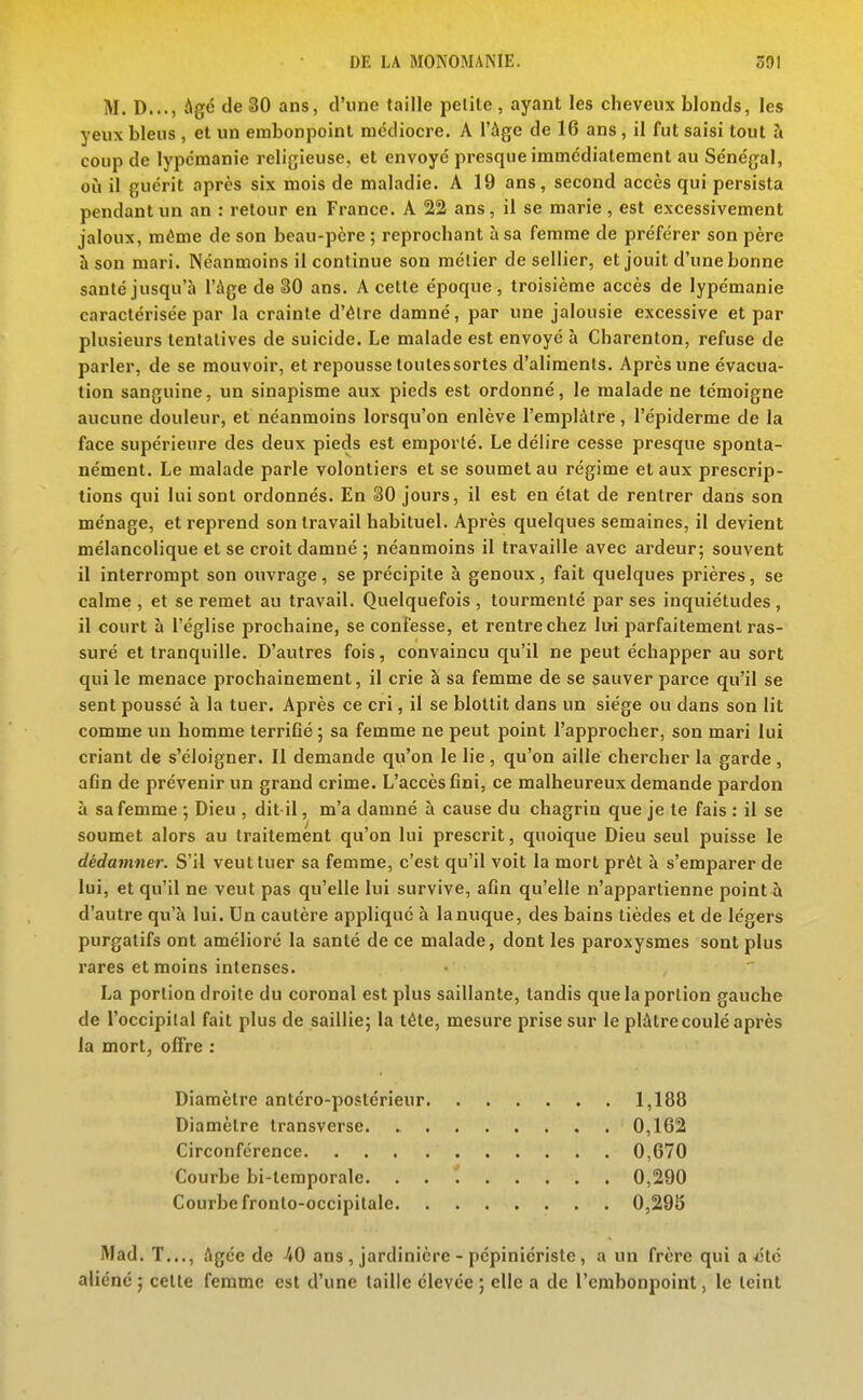 M. D..., Agé de 30 ans, d'une taille pelile , ayant les cheveux blonds, les yeux bleus , et un embonpoint médiocre. A l'âge de 16 ans, il fut saisi tout à coup de lypcmanie religieuse, et envoyé presque immédiatement au Sénégal, 011 il guérit après six mois de maladie. A 19 ans, second accès qui persista pendant un an : retour en France. A 22 ans, il se marie, est excessivement jaloux, même de son beau-père ; reprochant à sa femme de préférer son père à son mari. Néanmoins il continue son métier de sellier, et jouit d'une bonne santé jusqu'à l'âge de 80 ans. A cette époque, troisième accès de lypémanie caractérisée par la crainte d'élre damné, par une jalousie excessive et par plusieurs tentatives de suicide. Le malade est envoyé h Charenton, refuse de parler, de se mouvoir, et repousse toutes sortes d'aliments. Après une évacua- tion sanguine, un sinapisme aux pieds est ordonné, le malade ne témoigne aucune douleur, et néanmoins lorsqu'on enlève l'emplâtre, l'épiderme de la face supérieure des deux pieds est emporté. Le délire cesse presque sponta- nément. Le malade parle volontiers et se soumet au régime et aux prescrip- tions qui lui sont ordonnés. En 30 jours, il est en état de rentrer dans son ménage, et reprend son travail habituel. Après quelques semaines, il devient mélancolique et se croit damné ; néanmoins il travaille avec ardeur; souvent il interrompt son ouvrage, se précipite à genoux, fait quelques prières, se calme, et se remet au travail. Quelquefois, tourmenté par ses inquiétudes, il court à l'église prochaine, se confesse, et rentre chez lui i^arfaitement ras- suré et tranquille. D'autres fois, convaincu qu'il ne peut échapper au sort qui le menace prochainement, il crie à sa femme de se sauver parce qu'il se sent poussé à la tuer. Après ce cri, il se blottit dans un siège ou dans son lit comme un homme terrifié 5 sa femme ne peut point l'approcher, son mari lui criant de s'éloigner. Il demande qu'on le lie , qu'on aille chercher la garde , afin de prévenir un grand crime. L'accès fini, ce malheureux demande pardon à sa femme ; Dieu , dit-il, m'a damné à cause du chagrin que je te fais : il se soumet alors au traitement qu'on lui prescrit, quoique Dieu seul puisse le dédamner. S'il veut tuer sa femme, c'est qu'il voit la mort prêt à s'emparer de lui, et qu'il ne veut pas qu'elle lui survive, afin qu'elle n'appartienne point à d'autre qu'à lui. Un cautère applique à la nuque, des bains tièdes et de légers purgatifs ont amélioré la santé de ce malade, dont les paroxysmes sont plus rares et moins intenses. La portion droite du coronal est plus saillante, tandis que la portion gauche de l'occipital fait plus de saillie; la téte, mesure prise sur le plâtre coulé après la mort, offre : Diamètre antéro-postérieur 1,188 Diamètre Iransverse 0,162 Circonférence 0,670 Courbe bi-temporale. 0,290 Courbe fronto-occipitale 0,296 Mad. T..., âgée de 40 ans , jardinière - pépiniériste, a un frère qui a ■ctc aliéné ; cette femme est d'une taille élevée ; elle a de l'embonpoint, le teint