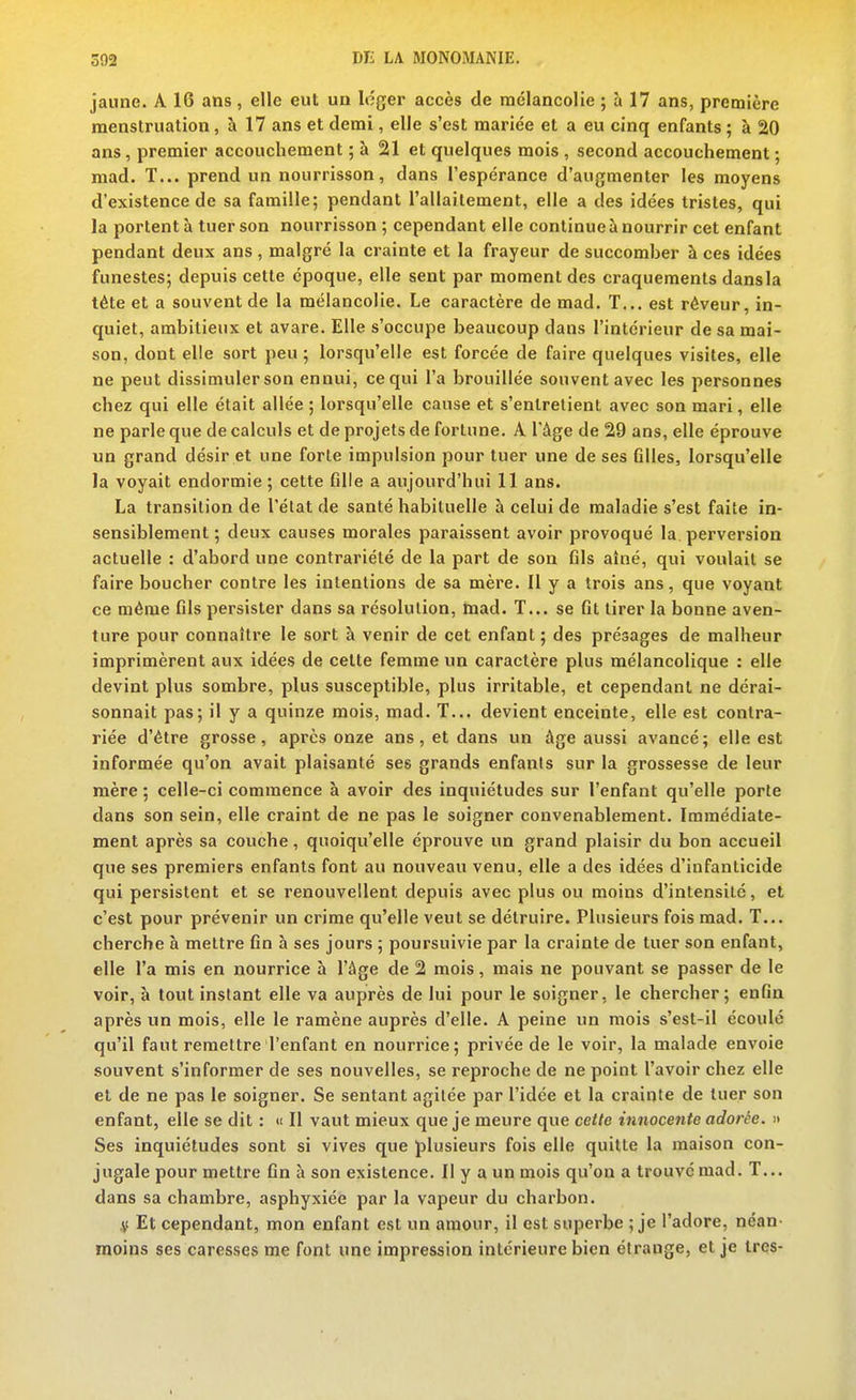 jaune. A 16 ans, elle eut un léger accès de raclancolie ; à 17 ans, première menstruation, h 17 ans et demi, elle s'est mariée et a eu cinq enfants ; à 20 ans, premier accouchement ; à 21 et quelques mois , second accouchement ; mad. T... prend un nourrisson, dans l'espérance d'augmenter les moyens d'existence de sa famille; pendant l'allaitement, elle a des idées tristes, qui la portent à tuer son nourrisson ; cependant elle continue à nourrir cet enfant pendant deux ans, malgré la crainte et la frayeur de succomber à ces idées funestes; depuis cette époque, elle sent par moment des craquements dansla tète et a souvent de la mélancolie. Le caractère de mad. T... est rêveur, in- quiet, ambitieux et avare. Elle s'occupe beaucoup dans l'intérieur de sa mai- son, dont elle sort peu ; lorsqu'elle est forcée de faire quelques visites, elle ne peut dissimuler son ennui, ce qui l'a brouillée souvent avec les personnes chez qui elle était allée ; lorsqu'elle cause et s'entretient avec son mari, elle ne parle que de calculs et de projets de fortune. A l'âge de 29 ans, elle éprouve un grand désir et une forte impulsion pour tuer une de ses filles, lorsqu'elle la voyait endormie ; cette fille a aujourd'hui 11 ans. La transition de l'état de santé habituelle à celui de maladie s'est faite in- sensiblement ; deux causes morales paraissent avoir provoqué la perversion actuelle : d'abord une contrariété de la part de son fils aîné, qui voulait se faire boucher contre les intentions de sa mère. Il y a trois ans, que voyant ce même fils persister dans sa résolution, mad. T... se fit tirer la bonne aven- ture pour connaître le sort à venir de cet enfant ; des présages de malheur imprimèrent aux idées de celte femme un caractère plus mélancolique : elle devint plus sombre, plus susceptible, plus irritable, et cependant ne dérai- sonnait pas; il y a quinze mois, mad. T... devient enceinte, elle est contra- riée d'être grosse, après onze ans, et dans un âge aussi avancé; elle est informée qu'on avait plaisanté ses grands enfants sur la grossesse de leur mère ; celle-ci commence à avoir des inquiétudes sur l'enfant qu'elle porte dans son sein, elle craint de ne pas le soigner convenablement. Immédiate- ment après sa couche, quoiqu'elle éprouve un grand plaisir du bon accueil que ses premiers enfants font au nouveau venu, elle a des idées d'infanticide qui persistent et se renouvellent depuis avec plus ou moins d'intensité, et c'est pour prévenir un crime qu'elle veut se détruire. Plusieurs fois mad. T... cherche à mettre fin h ses jours ; poursuivie par la crainte de tuer son enfant, elle l'a mis en nourrice à l'âge de 2 mois, mais ne pouvant se passer de le voir, à tout instant elle va auprès de lui pour le soigner, le chercher; enfin après un mois, elle le ramène auprès d'elle. A peine un mois s'est-il écoulé qu'il faut remettre l'enfant en nourrice; privée de le voir, la malade envoie souvent s'informer de ses nouvelles, se reproche de ne point l'avoir chez elle et de ne pas le soigner. Se sentant agitée par l'idée et la crainte de tuer son enfant, elle se dit : « Il vaut mieux que je meure que cette innocente adorée. » Ses inquiétudes sont si vives que plusieurs fois elle quitte la maison con- jugale pour mettre fin à son existence. Il y a un mois qu'on a trouve mad. T... dans sa chambre, asphyxiée par la vapeur du charbon. .V Et cependant, mon enfant est un amour, il est superbe ; je l'adore, néan- moins ses caresses me font une impression intérieure bien étrange, et je très-