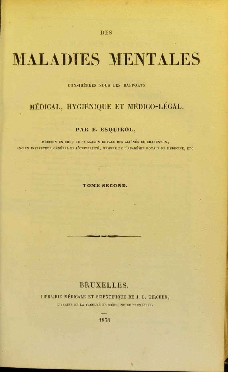 I MALADIES MENTALES CONSIDÉRÉES SOUS LES RAPPORTS MÉDICAL, HYGIÉNIQUE ET MÉDICO-LÉGAL. PAR E. ESQUIROL, MÉDECIN EN CHEF DE LA MAISON ROYALE DES ALIENES DE CHARENTON, ANCIEN INSPECTEUR GENERAL DE l'uNIVERSITÉ, MEMBRE DE l'aCADÉmIE ROYALE DE MEDECINE, ETC. TOME SECOND. BRUXELLES. LIBRAIRIE MÉDICALE ET SCIENTIFIQUE DE J. li. TIRCIIER, LIBRAIRE DE LA FACULTÉ DE MEDECINE DE BROXELLES. 1858