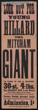 Look out for young Hillard the Mitcham Giant : 16 years of age & weighing 30-st. 4-lbs. ; the biggest boy in the world will be shown daily by his own mother : private parties attended daily : admission, 1d.