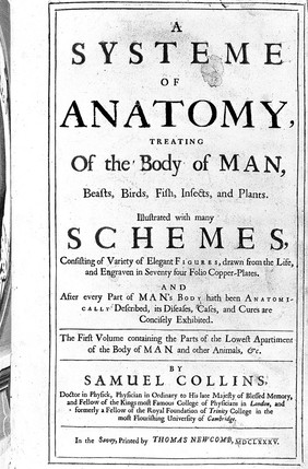 A systeme of anatomy, treating of the body of man, beasts, birds, fish, insects, and plants ... Illustrated with many schemes ... engraven in seventy four ... plates. And after every part of man's body hath been anatomically described, its diseases, cases, and cures are concisely exhibited ... / [Samuel Collins].