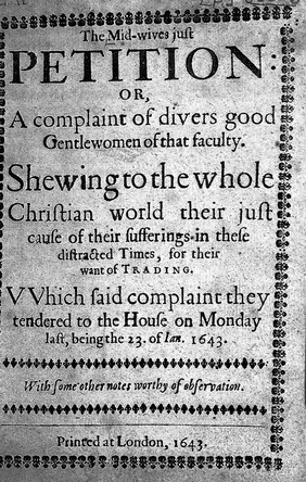 The mid-wives just petition: or, a complaint of divers good gentlewomen of that faculty. Shewing to the whole Christian world their just cause of their sufferings in these distracted times, for their want of trading. Which said complaint they tendered to the House on Monday last, being the 23. of Jan. 1643. With some other notes worthy of observation.