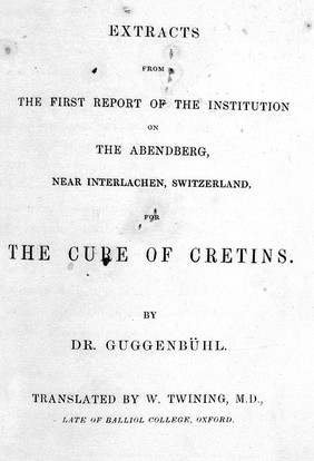 Extracts from the first report of the institution on the Abendburg, near Interlachen, Switzerland, for the cure of cretins ... / Translated by W. Twining.