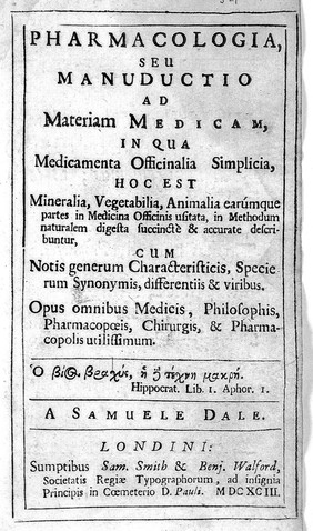 Pharmacologia, seu manuductio ad materiam medicam. In qua medicamenta officinalia simplicia, hoc est mineralia, vegetabilia, animalia earúmque partes in medicina [sic] officinis usitata, in methodum naturalem digesta succinctè & accurate describuntur, cum notis generum characteristicis, specierum synonymis, differentiis & viribus. Opus omnibus medicis, philosophis, pharmacopoeis, chirurgis, & pharmacopolis utilissimum.  / A Samuele Dale.