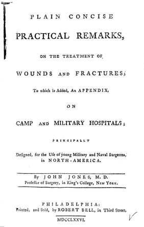 Plain concise practical remarks, on the treatment of wounds and fractures; to which is added, an appendix, on camp and military hospitals; principally designed for the use of young military and naval surgeons, in North-America / By John Jones.