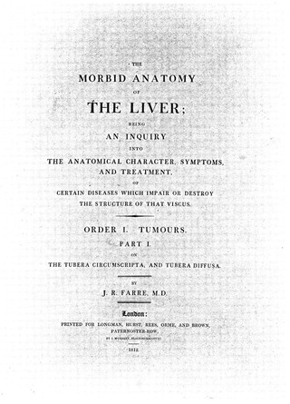 The morbid anatomy of the liver; being an inquiry into the anatomical character, symptoms and treatment, of certain diseases which impair or destroy the structure of that viscus. Order I. Tumours. Part. I. On the tubera circumscripta, and tubera diffusa / [J.R. Farre].