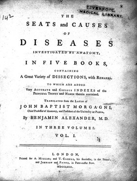 The seats and causes of diseases investigated by anatomy in five books, containing a great variety of dissections, with remarks. To which are added very accurate and copious indexes of the principal things and names therein contained / Translated from the Latin of John Baptist Morgagni ... by Benjamin Alexander, M.D. In three volumes.