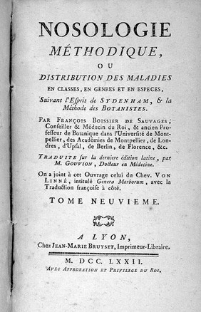 Nosologie méthodique, ou, Distribution des maladies en classes, en genres et en especes, suivant l'esprit de sydenham, & la méthode des botanistes / par Franĉois Boissier de Sauvages, conseiller & médecin du Roi, & ancien professeur de botanique dans l'Université de Montpellier, des Académies de Montpellier, de Londres, d'Upfal, de Berlin, de Florence, &c. Traduite sur la derniere édition latine, par M. Gouvion, docteur en médecine. ... [title continues in note].