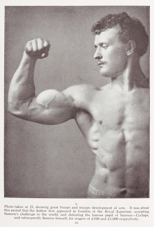 view Eugen Sandow: Life of the Author as told in Photographs. Photo taken at 21, showing great biceps and triceps development of arm. It was about this period that the Author first appeared in London at the Royal Aquarium, accepting Samson's challenge to the world, and defeating the famous pupil of Samson - Cyclops, and subsequently Samson himself, for wages of £100 and £1'000 respectively