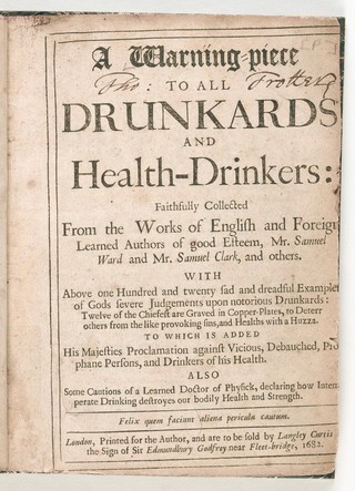 A warning-piece to all drunkards and health-drinkers: faithfully collected from the works of English and foreign learned authors of good esteem, Mr. Samuel Ward and Mr. Samuel Clark, and others : with above one hundred and twenty sad and dreadful examples of Gods severe judgements upon notorious drunkards ... To which is added His Majesties proclamation against vicious ... persons ... Also some cautions of a learned doctor of physick [i.e. Everard Maynwaring], declaring how intemperate drinking destroyes our bodily health and strength.